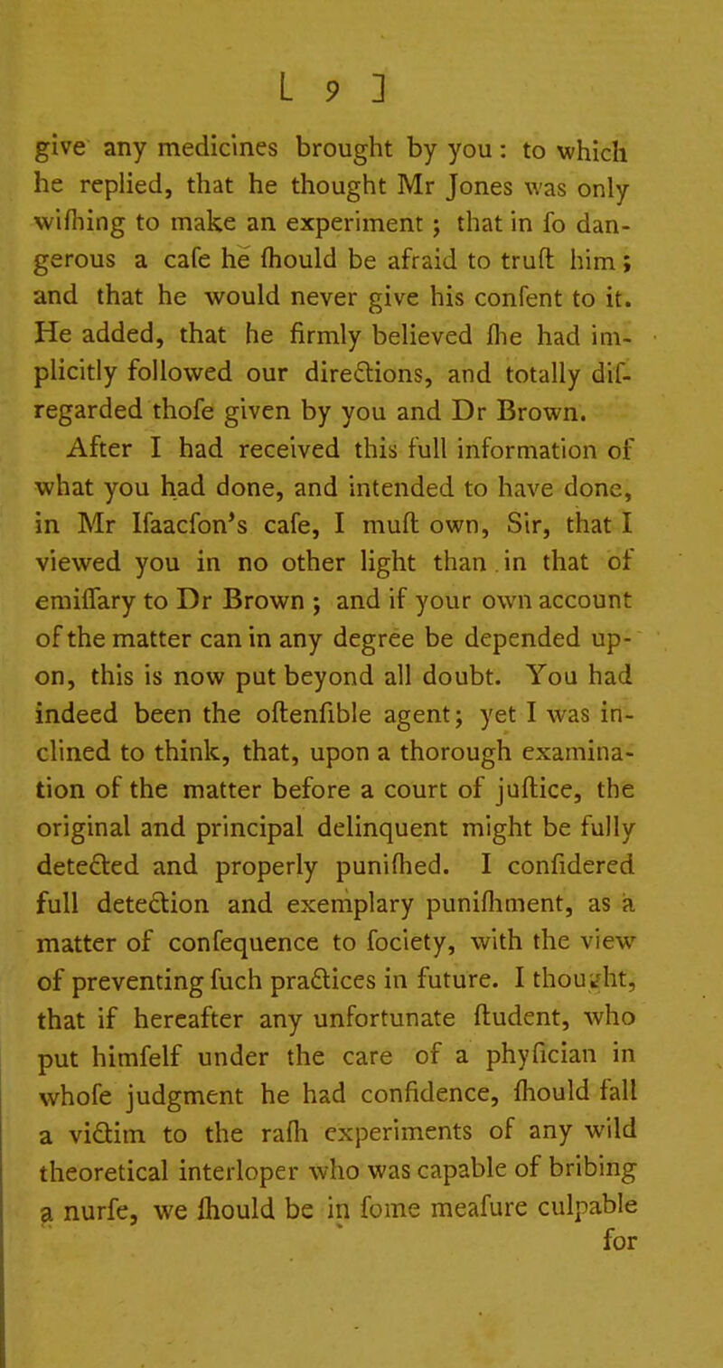 give any medicines brought by you: to which he replied, that he thought Mr Jones was only wifliing to make an experiment j that in fo dan- gerous a cafe he fhould be afraid to truft him; and that he would never give his confent to it. He added, that he firmly believed flie had im- plicitly followed our direftions, and totally dif- regarded thofe given by you and Dr Brown. After I had received this full information of what you had done, and intended to have done, in Mr Ifaacfon's cafe, I muft own, Sir, that I viewed you in no other light than in that of erailfary to Dr Brown ; and if your own account of the matter can in any degree be depended up- on, this is now put beyond all doubt. You had indeed been the oftenfible agent; yet I was in- clined to think, that, upon a thorough examina- tion of the matter before a court of juftice, the original and principal delinquent might be fully detected and properly punifhed. I confidered full detection and exemplary punifliment, as ia. matter of confequence to fociety, with the view of preventing fuch praftices in future. I thoui?ht, that if hereafter any unfortunate ftudent, who put himfelf under the care of a phyfician in whofe judgment he had confidence, fhould fall a vidlim to the rafli experiments of any wild theoretical interloper who was capable of bribing a nurfe, we Ihould be in fome meafure culpable for