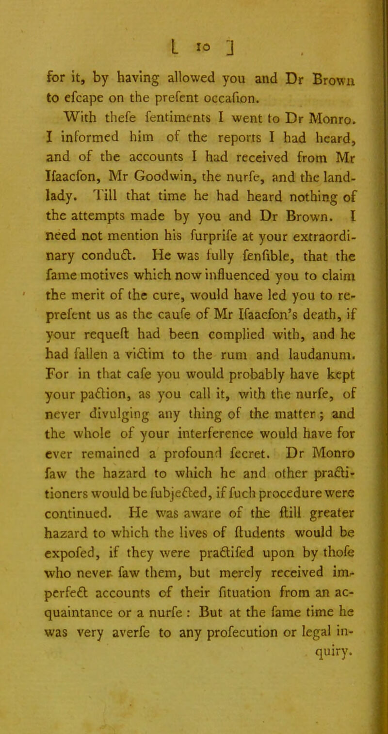 for it, by having allowed you and Dr Brown to efcape on the prefent occafion. With thefe fentiments I went to Dr Monro. I informed him of the reports I had heard, and of the accounts I had received from Mr Ifaacfon, Mr Goodwin, the nurfe, and the land- lady. Till that time he had heard nothing of the attempts made by you and Dr Brown. I need not mention his furprife at your extraordi- nary condud. He was fully fenfible, that the fame motives which now influenced you to claim the merit of the cure, would have led you to re- prefent us as the caufe of Mr Ifaacfon's death, if your requeft had been complied with, and he had fallen a victim to the rum and laudanum. For in that cafe you would probably have kept your padion, as you call it, with the nurfe, of never divulging any thing of the matter; and the whole of your interference would have for ever remained a profound fecret. Dr Monro faw the hazard to which he and other prafti- tioners would be fubjefted, if fuch procedure were continued. He was aware of the ftill greater hazard to which the lives of ffudents would be cxpofed, if they were pradtiicd upon by thofo who never faw them, but merely received im- perfeft accounts of their fituation from an ac- quaintance or a nurfe : But at the fame time he was very averfe to any profecution or legal in- quiry.