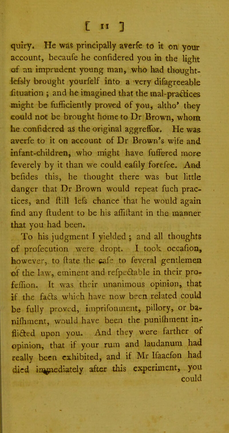 account, becaufe he confidered you in the light of an imprudent young man, who had thought- kfsly brought yourfelf into a -very difagreeable fituation ; and he imagined that the mal-pradices might be fufficiently proved of you, altho* they could not be brought home to Dr Brown, whom he confidered as the original aggreffor. He was averfe to it on account of Dr Brown's wife and infant-children, who might have fufFered more fcverely by it than we could eafily forefee. And bcfides this, he thought there was but little danger that Dr Brown would repeat fuch prac- tices, and ftill iefs chance that he would again find any ftudent to be his affiltant in the manner that you had been. To his judgment I yielded ; and all thoughts of profecution were dropt. I took occafion, however, to ftate the cafe to feveral gentlemen of the law, eminent and refpedable in their pro- feffion. It was their unanimous opinion, that if the fatla which have now been related could be fully proved, imprifoniiient, pillory, or ba- nifliment, wnuU have been tlie punilhment in- flifted upon you. And they were farther of opinion, that if your rum and laudanum had really been exhibited, and if Mr Ifaacfon had died in^ediately after this experiment, you could