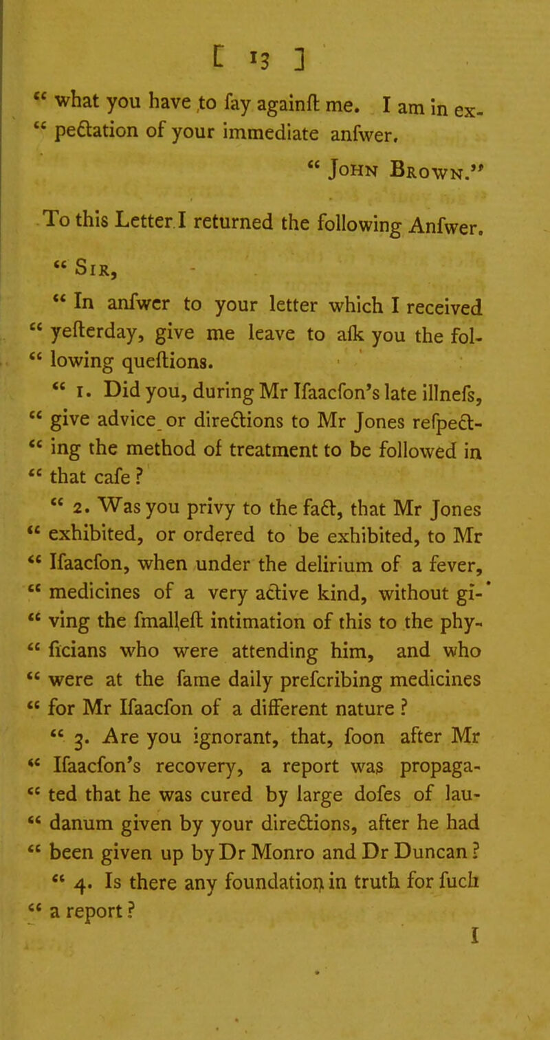 I ^3 1 « what you have to fay againft me. I am In ex-  pedtation of your immediate anfwer.  John Brown.'* To this Letter I returned the following Anfwer.  Sir,  In anfwer to your letter which I received  yefterday, give me leave to alk you the fol-  lowing queftions.  I. Did you, during Mr Ifaacfon's late illnefs,  give advice or direftions to Mr Jones refpecl-  ing the method of treatment to be followed in  that cafe ?  2. Was you privy to the fa£l, that Mr Jones  exhibited, or ordered to be exhibited, to Mr *' Ifaacfon, when under the delirium of a fever,  medicines of a very active kind, without gi-*  ving the fmaUeft intimation of this to the phy-  ficians who were attending him, and who were at the fame daily prefcribing medicines *' for Mr Ifaacfon of a different nature ?  3. Are you ignorant, that, foon after Mr  Ifaacfon's recovery, a report was propaga-  ted that he was cured by large dofes of lau-  danum given by your diredtions, after he had  been given up by Dr Monro and Dr Duncan ?  4. Is there any foundation in truth for fuch  a report ? I