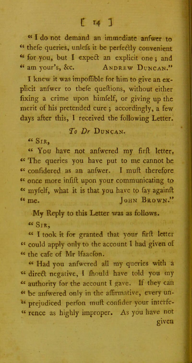 C T4 3  I do not demand an immediate anfwcr to *' thefe queries, unlefs it be perfeclly convenient  for you, but I cxpeft an explicit one; and *' am your's, &c. Andrew Duncan.'* I knew it was impoffible for him to give an ex- plicit anfwer to thefe queftions, without either fixing a crime upon himfelf, or giving up the merit of his pretended cure ; accordingly, a few days after this, I received the following Letter. To Dr Duncan.  Sir, *' You have not anfwered my firfl: letter. ** The queries you have put to me cannot be  confidered as an anfwer. I muft therefore once more infifl: upon your communicating to •* myfelf, what it is that you have to fay againft  me. John Brown. My Reply to this Letter was as follows.  Sir,  I took It for granted that your firfl: letter «' could apply only to the account I had given of  the cafe of Mr Ifaacfon. ** Had you anfwered all my queries with a  dircft negative, I fhould have told you my authority for the account I gave. If they can ** be anfwered only in the affirmative, every un- prejudiced perfon muft confider your interfe-  rence as highly improper. As you have not givea