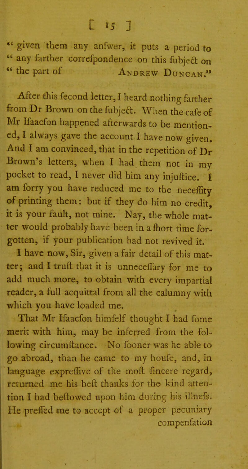 given them any anfwer, it puts a period to  any farther correfpondence on this fubjeft on  the part of Andrew Duncan. After this fecond letter, I heard nothing farther from Dr Brown on the fubjea. When the cafe of Mr Ifaacfon happened afterwards to be mention- ed, I always gave the account I have now given. And I am convinced, that in the repetition of Dr Brown's letters, when I had them not in my pocket to read, I never did him any injuftice. I am forry you have reduced me to the neceffity of printing them: but if they do him no credit, it is your fault, not mine. Nay, the whole mat- ter would probably have been in a {hort time for- gotten, if your publication had not revived it. I have now, Sir, given a fair detail of this mat- ter; and I truft that it is unneceffary for me to add much more, to obtain with every impartial reader, a full acquittal from all the calumny with which you have loaded me. That Mr Ifaacfon himfelf thought I had fome merit with him, may be inferred from the fol- lowing circumftance. No fooner was he able to go abroad, than he came to my houfe, and, in language expreflive of the moft fincere regard, returned me his befh thanks for the kind atten- tion I had bellowed upon him during his illnefs. He preflfed me to accept of a proper pecuniary compenfation