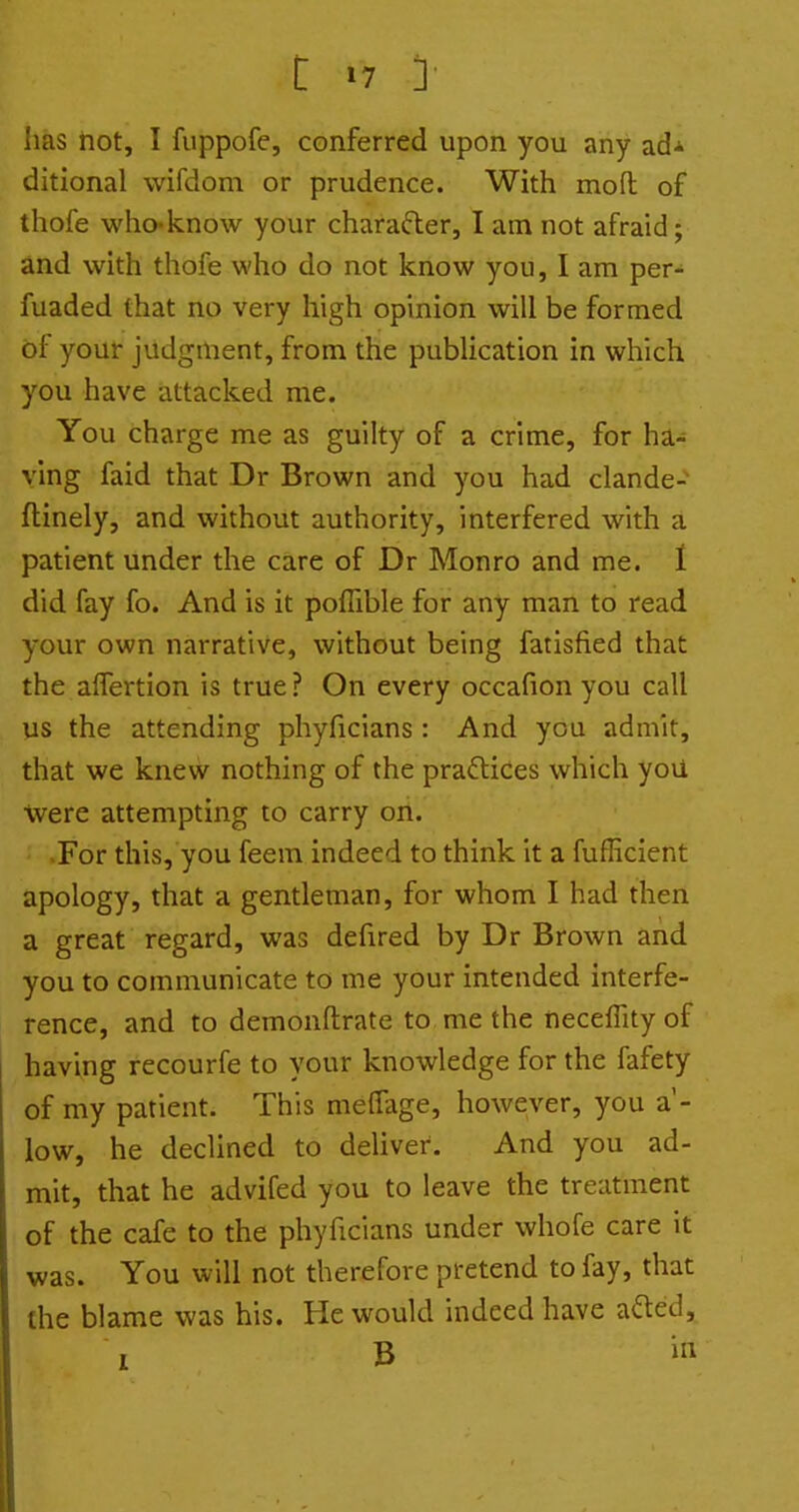 has hot, I fuppofe, conferred upon you any ad* ditional wifdom or prudence. With mofl of thofe who-know your charafler, I am not afraid; and with thofe who do not know you, I am per- fuaded that no very high opinion will be formed of your judgment, from the publication in which you have attacked me. You charge me as guilty of a crime, for ha- ying faid that Dr Brown and you had clande- ftinely, and without authority, interfered with a patient under the care of Dr Monro and me. 1 did fay fo. And is it poflible for any man to read your own narrative, without being fatisfied that the alTertion is true ? On every occafion you call us the attending phyficians: And you admit, that we knew nothing of the practices which yoU were attempting to carry on. For this, you feem indeed to think it a fufficient apology, that a gentleman, for whom I had then a great regard, was defired by Dr Brown and you to communicate to me your intended interfe- rence, and to demonftrate to me the neceffity of having recourfe to your knowledge for the fafety of my patient. This meffage, however, you a'- low, he declined to deliver. And you ad- mit, that he advifed you to leave the treatment of the cafe to the phyficians under whofe care it was. You will not therefore pretend to fay, that the blame was his. He would indeed have afted, 1 B