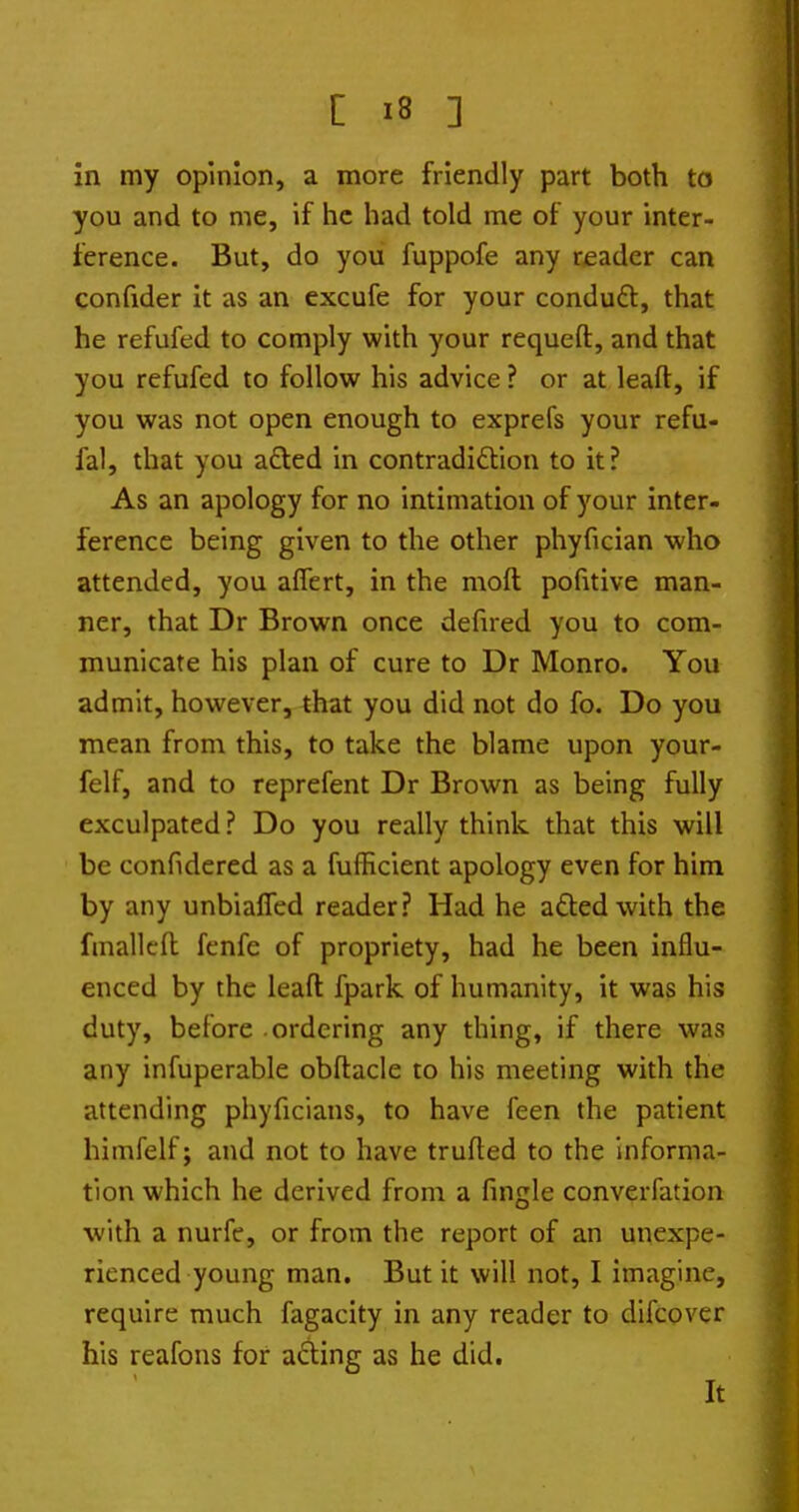 in my opinion, a more friendly part both to you and to me, if he had told me of your inter- ference. But, do you fuppofe any reader can confider it as an excufe for your condud, that he refufed to comply with your requeft, and that you refufed to follow his advice ? or at leaft, if you was not open enough to exprefs your refu- fal, that you afted in contradidlion to it? As an apology for no intimation of your inter- ference being given to the other phyfician who attended, you aflert, in the moft pofitive man- ner, that Dr Brown once defued you to com- municate his plan of cure to Dr Monro. You admit, however, that you did not do fo. Do you mean from this, to take the blame upon your- felf, and to reprefent Dr Brown as being fully exculpated ? Do you really think, that this will be confidered as a fufficient apology even for him by any unbiafTed reader? Had he aftedwith the fmallcft fenfe of propriety, had he been influ- enced by the leaft fpark of humanity, it was his duty, before ordering any thing, if there was any infuperable obftacle to his meeting with the attending phyficians, to have feen the patient himfelf; and not to have trufted to the informa- tion which he derived from a fingle converfation with a nurff, or from the report of an unexpe- rienced young man. But it will not, I imagine, require much fagacity in any reader to difcover his reafons for acting as he did. It