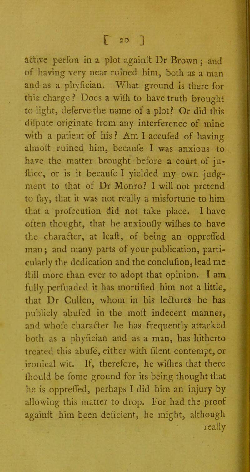 active perfon in a plot againft Dr Brown ; and of having very near ruined him, both as a man and as a phyfician. What ground is there for this charge ? Does a wifli to have truth brought to Hght, defervethe name of a plot? Or did this difpute originate from any interference of mine with a patient of his ? Am I accufed of having almdfl ruined hi:n, becaufe I was anxious to have the matter brought before a court of ju- flice, or is it becaufe I yielded my own judg- ment to that of Dr Monro? I will not pretend to fay, that it was not really a misfortune to him that a profecution did not take place. I have often thought, that he anxioufly wiflies to have the charader, at leafl:, of being an opprefTed man; and many parts of your publication, parti- cularly the dedication and the conclufion,lead mc flill more than ever to adopt that opinion. I am fully perfuaded it has mortified him not a little, that Dr CuUen, whom in his lectures he has publicly abufed in the moll indecent manner, and whofe character he has frequently attacked both as a phyfician and as a man, has hitherto treated this abufe, cither with filent contempt, or ironical wit. If, therefore, he wifhes that there fhould be fome ground for its being thought that he is opprelTed, perhaps I did him an injury by allowing this matter to drop. For had the proof againft him been deficient, he might, although really