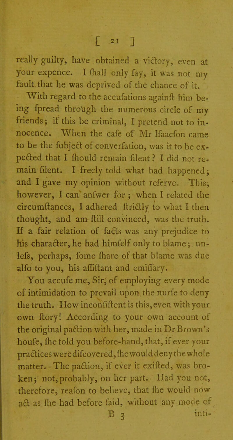 really guilty, have obtained a vlftory, even at your expence. I fhall only fay, it was not my fault that he was deprived of the chance of it. With regard to the accufations againft him be- ing fpread through the numerous circle of my friends; if this be criminal, I pretend not to in- nocence. When the cafe of Mr Ifaacfon came to be the fubjeft of converfaiion, was it to be ex- pe£led that 1 fliould remain filent ? I did not re- main filent. I freely told what had happened; and I gave my opinion without referve. This, however, I can anfwer for ; when I related the circumftances, I adhered ftridly to what I then thought, and am ftill convinced, was the truth. If a fair relation of fa£ts was any prejudice to his character, he had himfelf only to blame; un- lefs, perhaps, fome (hare of that blame was due alfo to you, his affiftant and emiffary. You accufe me, Sir^ of employing every mode of intimidation to prevail upon the nurfe to deny the truth. How inconfiftent is this,even with your own ftory! According to your own account of the original paftion with her, made in Dr Brown's houfe, flie told you before-hand, that, if ever your practices weredifcovered,(he woulddcny the whole matter. The paftion, if ever it exifted, was bro- ken ; not, probably, on her part. Had you not, therefore, reafon to believe, that (lie would now acl as fhe had before faid, without any mod? of B 3 inti-