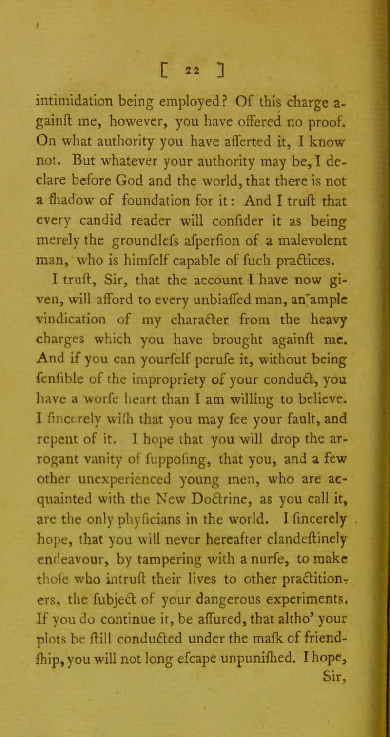 intimidation being employed ? Of this charge a- gainft me, however, you have offered no proof. On what authority you have afferted it, I know not. But whatever your authority may be, I de- clare before God and the world, that there is not a fliadow of foundation for it: And I truft that every candid reader will confider it as being merely the groundlcfs afperfion of a malevolent man, who is himfelf capable of fuch pra£lices. I truft. Sir, that the account I have now gi- ven, will afford to every unbiafTed man, an'aniplc vindication of my charafter from the heavy charges which you have brought againft mc. And if you can yourfelf perufe it, without being fcnfible of the impropriety of your condudl, you have a worfe heart than I am willing to believe. I finci rely wifli that you may fee your fault, and repent of it. I hope that you will drop the ar- rogant vanity of fuppofing, that you, and a few other unexperienced young men, who are ac- quainted with the New Dodrine, as you call it, are the only phyficians in the world. I fmcerely hope, that you will never hereafter clandeflinely endeavour, by tampering with anurfe, to make thole who iiitruft their lives to other praditionr ers, the fubjedl of your dangerous experiments, If you do continue it, be affured, that altho' your plots be flill conduced under the mafk of friend- fhip, you will not long efcape unpuniflied. I hope, Sir,