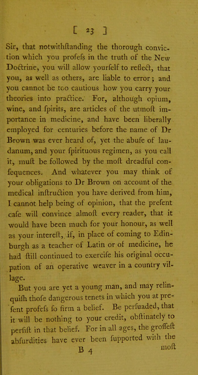 Sir, that notwithftandlng the thorough convic- tion which you profefs in the truth of the New Doftrine, you will allow yourfelf to refleft, that you, as well as others, are liable to error; and you cannot be too cautious how you carry your theories into praftice. For, although opium, wine, and fpirits, are articles of the utmoft im- portance in medicine, and have been liberally employed for centuries before the name of Dr Brown was ever heard of, yet the abufe of lau- danum, and your fpirituous regimen, as you call it, muft be followed by the molt dreadful con- fequences.- And whatever you may think of your obligations to Dr Brown on account of the medical inftrudlion you have derived from him, I cannot help being of opinion, that the prefent cafe will convince almoR every reader, that it would have been much for your honour, as well as your intereft,, if, in place of coming to Edin- burgh as a teacher of Latin or of medicine, he had ftill continued to exercife his original occu- pation of an operative weaver in a country vil- lage. But you are yet a young man, and may relm- quifh thofe dangerous tenets in which you at pre- ■ fent profefs fo firm a belief. Be perfuaded, that it will be nothing to your credit, obftinately to perfift in that belief. For in all ages, the groiTeft abfurdities have ever been fupported whh the B 4