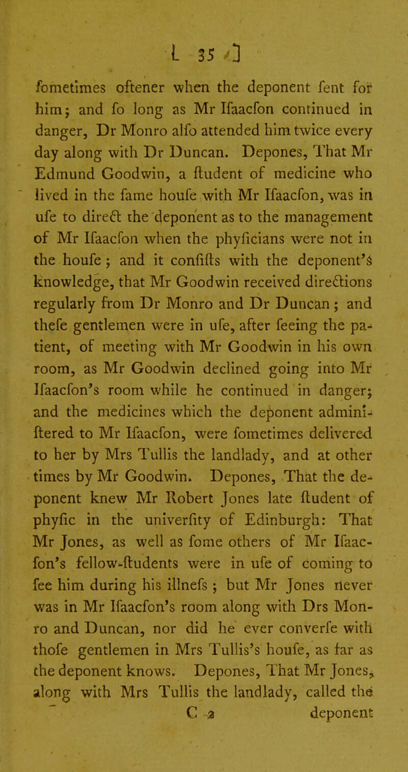 fometimes oftener when the deponent fent for him J and fo long as Mr Ifaacfon continued in danger, Dr Monro alfo attended him twice every day along with Dr Duncan. Depones, That Mr Edmund Goodwin, a ftudent of medicine who lived in the fame houfe with Mr Ifaacfon, was in ufe to direft the deponent as to the management of Mr Ifaacfon when the phyficians were not iu the houfe ; and it confifts with the deponent's knowledge, that Mr Goodwin received direftions regularly from Dr Monro and Dr Duncan; and thefe gentlemen were in ufe, after feeing the pa- tient, of meeting with Mr Goodwin in his own room, as Mr Goodwin declined going into Mr Ifaacfon's room while he continued in danger; and the medicines which the deponent admini- ftered to Mr Ifaacfon, were fometimes delivere-d to her by Mrs Tullis the landlady, and at other times by Mr Goodwin. Depones, That the de- ponent knew Mr Robert Jones late ftudent of phyfic in the univerfity of Edinburgh: That Mr Jones, as well as fome others of Mr Ifaac- fon's fellow-ftudents were in ufe of coming to fee him during his illnefs ; but Mr Jones never was in Mr Ifaacfon's room along with Drs Mon- ro and Duncan, nor did he ever converfe with thofe gentlemen in Mrs TuUis's houfe, as far as the deponent knows. Depones, That Mr Jones j along with Mrs TuHis the landlady, called the C 3 deponent