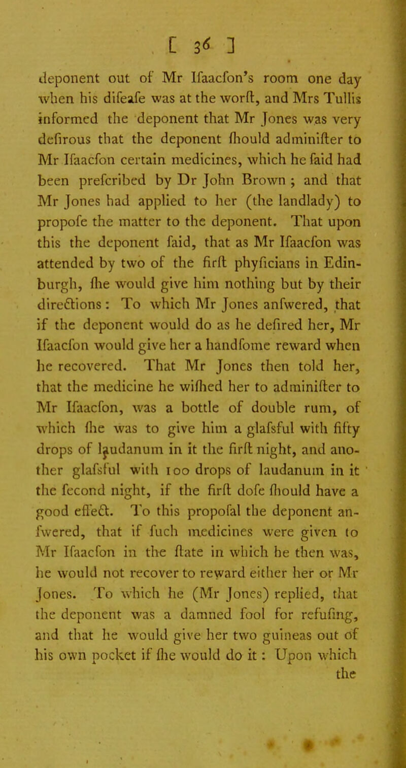 C ] deponent out of Mr lfaacfon*s room one day when his difeafe was at the worfl, and Mrs TuUis informed the deponent that Mr Jones was very defirous that the deponent fliould adminifter to Mr Ifaacfon certain medicines, which he faid had been prefcribed by Dr John Brown ; and that Mr Jones had appHed to her (the landlady) to propofe the matter to the deponent. That upon this the deponent faid, that as Mr Ifaacfon was attended by two of the firft phyficians in Edin- burgh, flie would give him nothing but by their direftions : To which Mr Jones anfwered, that if the deponent would do as he defired her, Mr Ifaacfon would give her a handfome reward when he recovered. That Mr Jones then told her, that the medicine he wiflied her to adminifter to Mr Ifaacfon, was a bottle of double rum, of which Ihe was to give him a glafsful with fifty drops of laudanum in it the firfl night, and ano- ther glafsful with I DO drops of laudanum in it the fecond night, if the firfl: dofe fliould have a good efle£l. To this propofal the deponent an- fwered, that if fuch medicines were given to Mr Ifaacfon in the flate in which he then was, he would not recover to reward either her or Mr Jones. To which he (Mr Jones) replied, that the deponent was a damned fool for refufmg, and that he would give her two guineas out of his own pocket if flie would do it: Upon which the