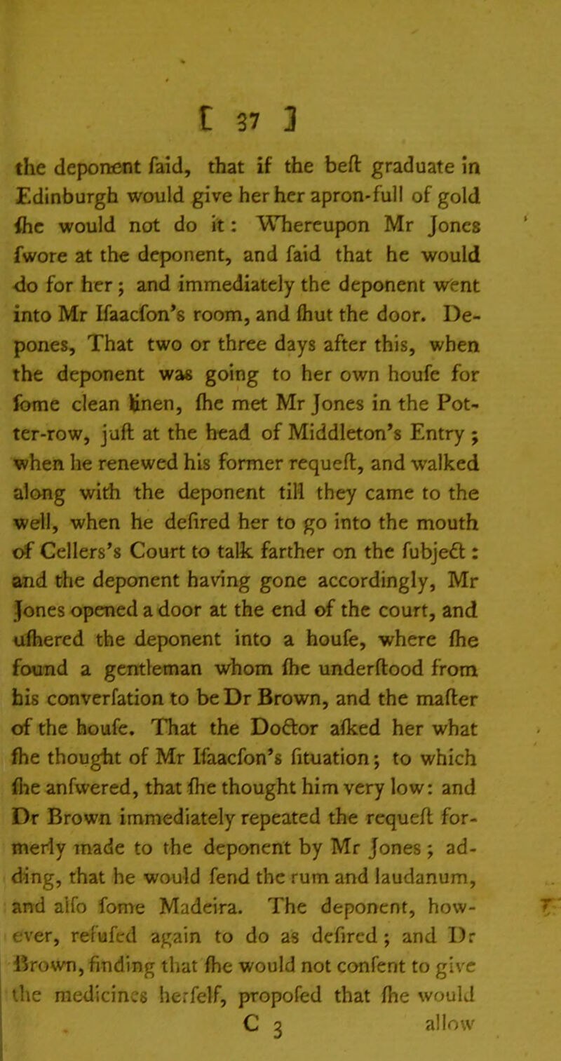 the deponent faid, that if the beft graduate in Edinburgh would give tier her apron-full of gold ihc would not do it: Whereupon Mr Jones fwore at the deponent, and faid that he would do for her ; and immediately the deponent went into Mr Ifaacfon's room, and fliut the door. De- pones, That two or three days after this, when the deponent was going to her own houfe for Ibme clean Unen, fhe met Mr Jones in the Pot- ter-row, juft at the head of Middleton's Entry ; when he renewed his former requeft, and walked along wirfi the deponent till they came to the well, when he defired her to go into the mouth of Cellers's Court to talk farther on the fubjeft : and the deponent having gone accordingly, Mr Jones opened a door at the end of the court, and ufliered the deponent into a houfe, where fhe found a gentleman whom fhe underftood from his converfation to beDr Brown, and the mafter of the houfe. That the Doftor afked her what fhe thought of Mr Ifaacfon's fituation; to which flue anfwered, that fhe thought him very low: and Dr Brown immediately repeated the requeft for- merly made to the deponent by Mr Jones ; ad- ding, that he would fend the rum and laudanum, and alfo fome Madeira. The deponent, how- ever, refufcd again to do as defired ; and Dr lirown, finding that fhe would not confent to give the medicines herfelf, propofed that fhe would C 3 allow