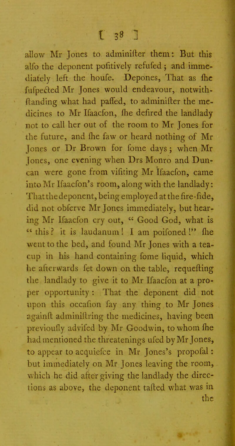 allow Mr Jones to adminifter them: But this alfo the deponent pofitively refufed ; and imme- diately left the houfe. Depones, That as flic fufpedled Mr Jones would endeavour, notwith- ftanding what had paffed, to adminifter the me- dicines to Mr Ifaacfon, flie defired the landlady not to call her out of the room to Mr Jones for the future, and flie faw or heard nothing of Mr Jones or Dr Brown for fome days; when Mr Jones, one evening when Drs Monro and Dun- can were gone from vifiting Mr Ifaacfon, came into Mr Ifaacfon's room, along with the landlady: That the deponent, being employed at the fire-fide, did not obferve Mr Jones immediately, but hear- ing Mr Ifaacfon cry out,  Good God, what is  this ? it is laudanum! I am poifoned 1 flie went to the bed, and found Mr Jones with a tea- cup in his hand containing fome liquid, which he afterwards fet down on the table, requefting the landlady to give it to Mr Ifaacfon at a pro- per opportunity: That the deponent did not upon this occafion fay any thing to Mr Jones againfl adminillring the medicines, having been previoufly advifed by Mr Goodwin, to whom flie had mentioned the threatenings ufed by Mr Jones, to appear to acquiefce in Mr Jones's propofal: but immediately on Mr Jones leaving the room, which he did after giving the landlady the direc- tions as above, the deponent tafted what was in the