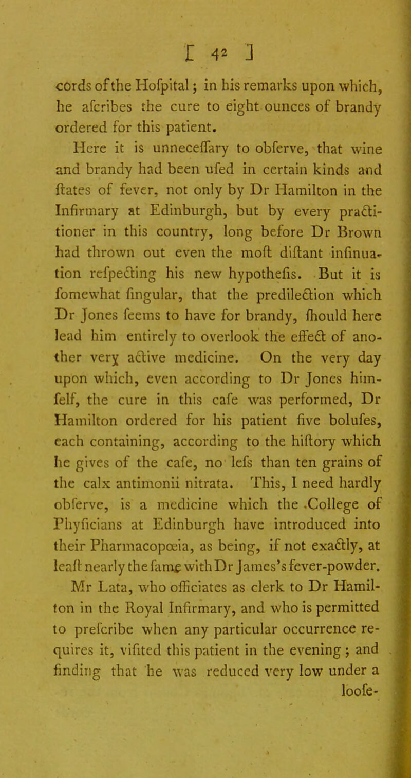 cords of the Hofpltal; in his remarks upon which, he afcribes the cure to eight ounces of brandy ordered for this patient. Here it is unnecefTary to obferve, that wine and brandy had been ufed in certain kinds and ftates of fever, not only by Dr Hamilton in the Infirmary at Edinburgh, but by every practi- tioner in this country, long before Dr Brown had thrown out even the moft diftant infinua- tion refpeding his new hypothefis. But it is fomewhat fingular, that the predileftion which Dr Jones feems to have for brandy, fliould here lead him entirely to overlook the effeft of ano- ther verj aftive medicine. On the very day upon which, even according to Dr Jones him- felf, the cure in this cafe was performed, Dr Hamilton ordered for his patient five bolufes, each containing, according to the hiftory which he gives of the cafe, no lefs than ten grains of the calx antimonii nitrata. This, 1 need hardly obferve, is a medicine which the .College of Phyficians at Edinburgh have introduced into their Pharmacopoeia, as being, if not exadly, at leaft nearly the famf withDr James's fever-powder. Mr Lata, who officiates as clerk to Dr Hamil- ton in the Royal Infirmary, and who is permitted to prefcribe when any particular occurrence re- quires it, vifited this patient in the evening; and finding that he was reduced very low under a loofe-