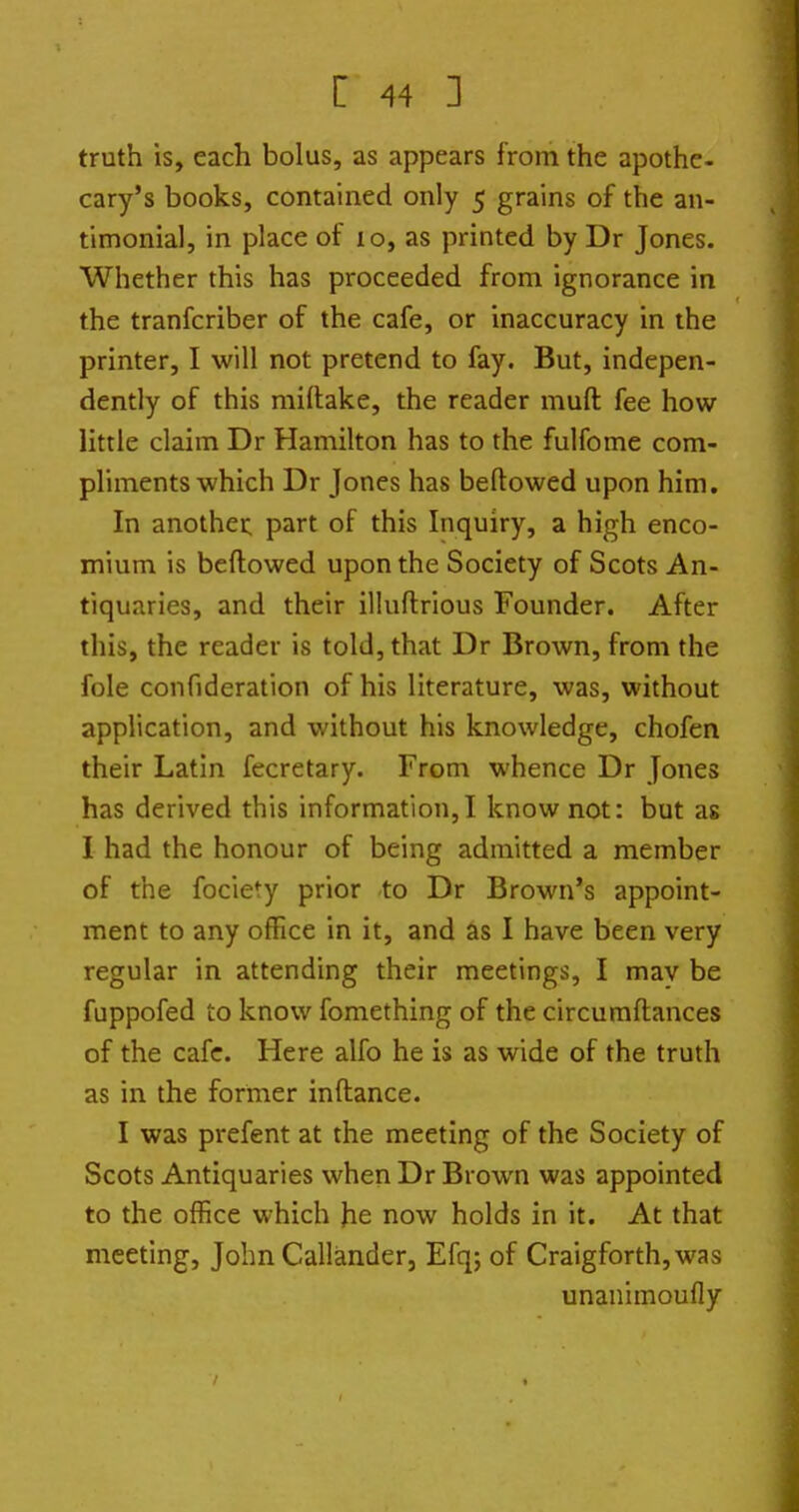 truth is, each bolus, as appears from the apothe- cary's books, contained only 5 grains of the an- timonial, in place of 10, as printed by Dr Jones. Whether this has proceeded from ignorance in the tranfcriber of the cafe, or inaccuracy in the printer, I will not pretend to fay. But, indepen- dently of this miftake, the reader muft fee how little claim Dr Hamilton has to the fulfome com- pliments which Dr Jones has belt owed upon him. In another part of this Inquiry, a high enco- mium is beftowed upon the Society of Scots An- tiquaries, and their illuftrious Founder. After this, the reader is told, that Dr Brown, from the fole confideratlon of his literature, was, without application, and without his knowledge, chofen their Latin fecretary. From whence Dr Jones has derived this information,! know not: but as I had the honour of being admitted a member of the fociety prior to Dr Brown's appoint- ment to any office in it, and as I have been very regular in attending their meetings, I mav be fuppofed to know fomething of the circumftances of the cafe. Here alfo he is as wide of the truth as in the former inftance. I was prefent at the meeting of the Society of Scots Antiquaries when Dr Brown was appointed to the office which he now holds in it. At that meeting, John Callander, Efq; of Craigforth,was unanimoufly