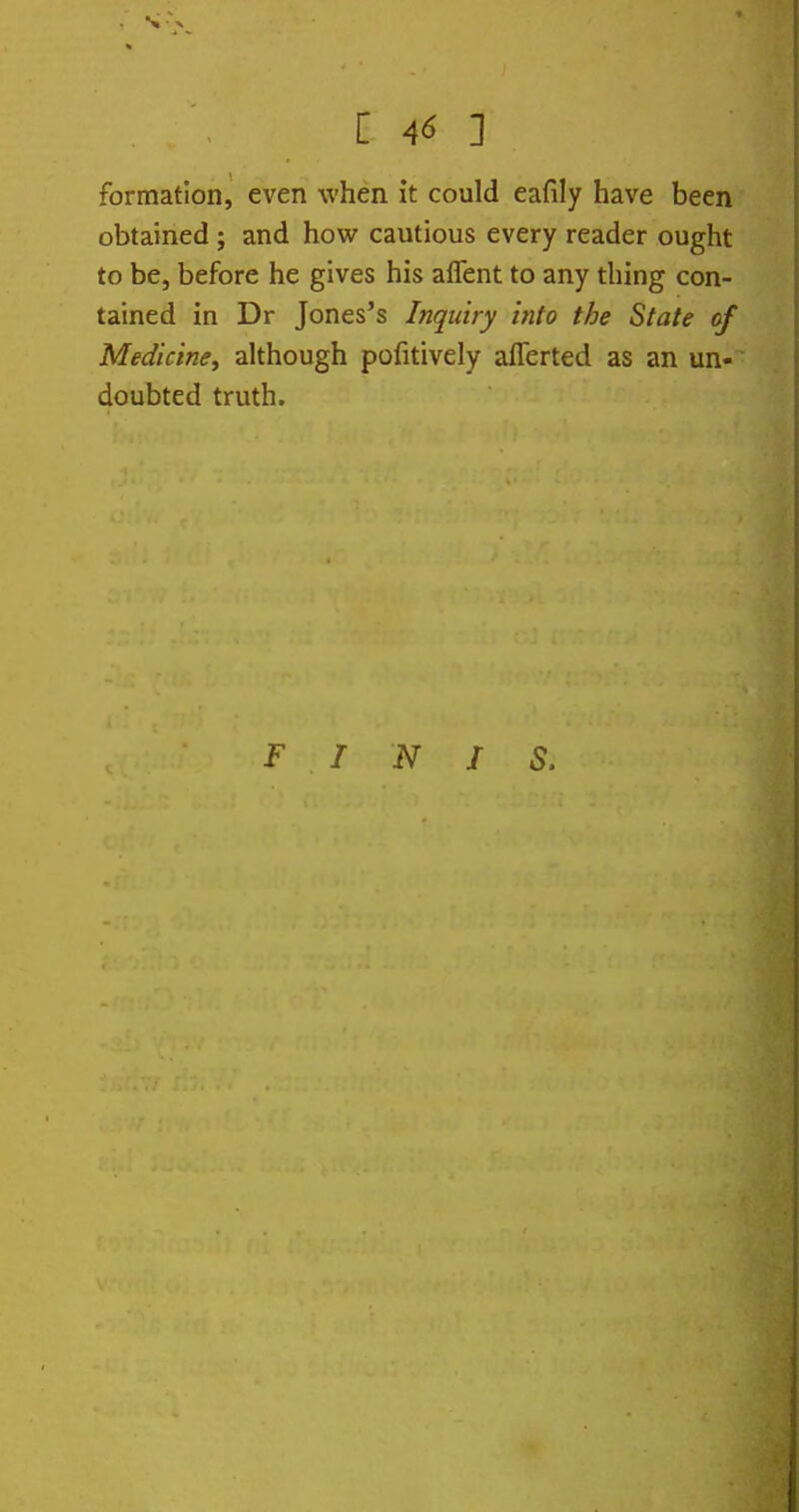 [ 4^ ] formation, even when it could eafily have been obtained ; and how cautious every reader ought to be, before he gives his affent to any thing con- tained in Dr Jones's Inquiry into the State of Medicine^ although pofitively aflerted as an un- doubted truth. FINIS.