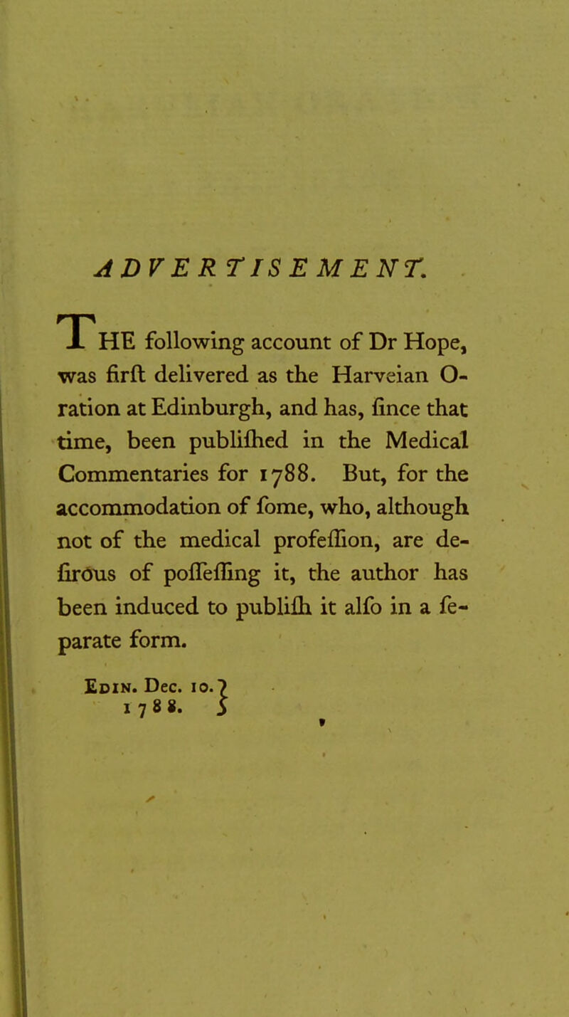 ADVERTISE ME NT. 1 HE following account of Dr Hope, was firft delivered as the Harveian O- ration at Edinburgh, and has, fince that time, been publiftied in the Medical Commentaries for 1788. But, for the accommodation of fome, who, although not of the medical profelhon, are de- firous of pofleffing it, the author has been induced to publifti it alfo in a fe- parate form. Edin. Dec. 10.7 1788 »