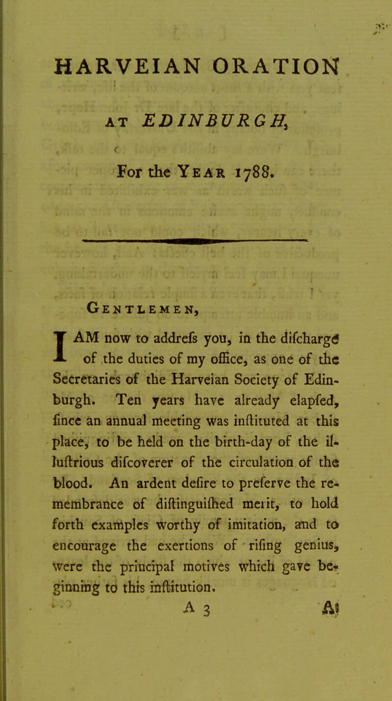 HARVEIAN ORATION at EDINBURGH, < For the Year 1788, Gentlemen, IAM now to addrefs you, in the difcharge' of the duties of my office, as one of the Secretaries of the Harveian Society of Edin- burgh. Ten years have already elapfed, fince an annual meeting was inftituted at this place, to be held on the birth-day of the il- Juftrious difcoverer of the circulation of the blood. An ardent defire to preferve the re- membrance of diftinguimed merit, to hold forth examples worthy of imitation, and to encourage the exertions of rifing genius, were the principal motives which gave be- ginning to this inftitution. A 3 At