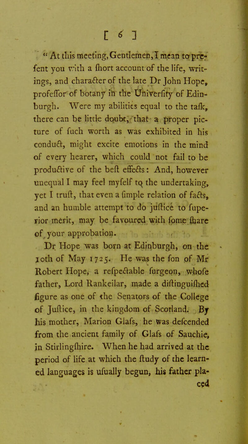  At this meeting,Gentlemen,I mean to-pre- fent you r-ith a fliort account of the life, writ- ings, and chara&er of the late Dr John Hope, profeffor of botany in the Univerfity of Edin- burgh. Were my abilities equal to the talk, there can be little doubt, that a proper pic- ture of fuch worth as was exhibited in his conduct, might excite emotions in the mind of every hearer, which could not fail to be productive of the beft effects: And, however unequal I may feel myfelf tq the undertaking, yet I truft, that even a fimple relation of facts, and an humble attempt to do juftice to fupe- rior merit, may be favoured with fome fhare of your approbation. Dr Hope was born at Edinburgh, on the loth of May 1725. He was the fon of Mr Robert Hope, a refpe&able furgeon, whofe father, Lord Rankeilar, made a diftinguifhed figure as one of the Senators of the College of Juftice, in the kingdom of Scotland. By his mother, Marion Giafs, he was defcended from the ancient family of Glafs of Sauchie, in Stirlingfliire. When he had arrived at the period of life at which the ftudy of the learn- ed languages is ufually begun, his father pla- ced