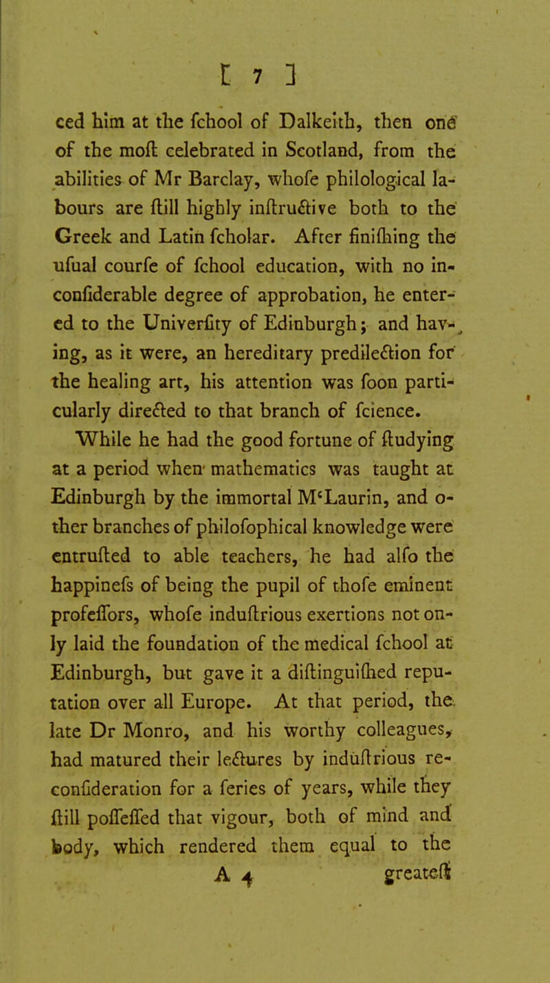 ced him at the fchool of Dalkeith, then one1 of the moft celebrated in Scotland, from the abilities of Mr Barclay, whofe philological la- bours are (till highly inftructive both to the Greek and Latin fcholar. After finiming the ufual courfe of fchool education, with no in- confiderable degree of approbation, he enter- ed to the Univerfity of Edinburgh; and hav-1 ing, as it were, an hereditary predilection for the healing art, his attention was foon parti- cularly directed to that branch of fcience. While he had the good fortune of fludying at a period when mathematics was taught at Edinburgh by the immortal M'Laurin, and o- ther branches of philofophical knowledge were entrufted to able teachers, he had alfo the happinefs of being the pupil of thofe eminent profelfors, whofe induftrious exertions not on- ly laid the foundation of the medical fchool at Edinburgh, but gave it a diftinguiftied repu- tation over all Europe. At that period, the. late Dr Monro, and his worthy colleagues, had matured their lectures by induftrious re- conuderation for a feries of years, while they ftill polfeffed that vigour, both of mind and body, which rendered them equal to the A 4 greateHi