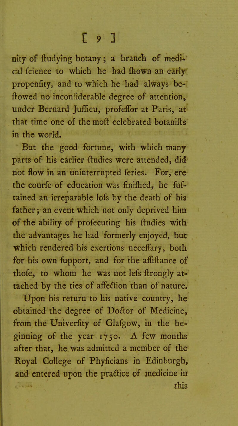 nlty of ftudying botany; a branch of medi- cal fcience to which he had mown an early propenfity, and to which he had always be- ftowed no inconsiderable degree of attention, under Bernard juffieu, profeffor at Paris, at that time one of the mod celebrated botanifts in the world. But the good fortune, with which many parts of his earlier ftudies were attended, did not flow in an uninterrupted feries. For, ere the courfe of education was finifhed, he fuf- tained an irreparable lofs by the death of his father j an event which not only deprived him of the ability of profecuting his ftudies with the advantages he had formerly enjoyed, but which rendered his exertions necemiry, both for his own fupport, and for the affiftance of thofe, to whom he was not lefs ftrongly at- tached by the ties of afFeftion than of nature. Upon his return to his native country, he obtained the degree of Do&or of Medicine, from the Univerfity of Glafgow, in the be- ginning of the year 1750. A few months after that, he was admitted a member of the Royal College of Phyficians in Edinburgh, and entered upon the practice of medicine in <***i this