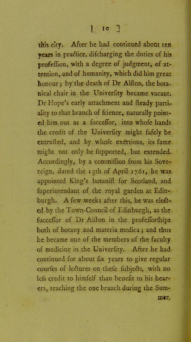 this city. After he had continued about tert years in pra&ice, difcharging the duties of his profeflion, with a degree of judgment, of at- tention, and of humanity, which did him great honour; by the death of Dr Alfton, the bota- nical chair in the Univerfity became vacant. Dr Hope's early attachment and fleady parti- ality to that branch of fcience, naturally point- ed him out as a fucceflbr, into whofe hands the credit of the Univerfity might fafely be entrufted, and by whofe exertions, its fame might not only be fupported, but extended. Accordingly, by a commiffion from his Sove- reign, dated the 13 th of April 1761, he was appointed King's botanifi: for Scotland, and fuperintendant of the royal garden at Edin- burgh. A few weeks after this, he was elect- ed by the Town-Council of Edinburgh, as the fucceflbr of Dr Alfton in the profeflbrfliips both of botany and materia medica ; and thus he became one of the members of the faculty of medicine in the Univerfity. After he had continued for about fix years to give regular courfes of le&ures on thefe fubje&s, with no lefs credit to himfelf than benefit to his hear- ers, teaching the one branch during the Sum- mer.