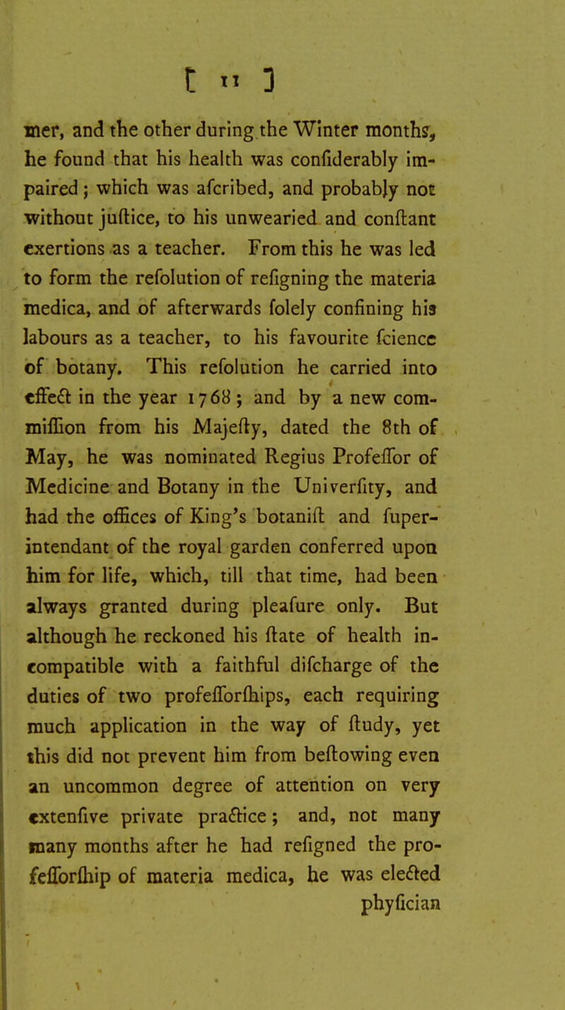 mer, and the other during the Winter months, he found that his health was confiderably im- paired ; which was afcribed, and probably not without juftice, to his unwearied and conftant exertions as a teacher. From this he was led to form the refolution of refigning the materia medica, and of afterwards folely confining his labours as a teacher, to his favourite fcience of botany. This refolution he carried into efFeft in the year 1768; and by a new corn- million from his Majefty, dated the 8th of May, he was nominated Regius Profeffor of Medicine and Botany in the Univerfity, and had the offices of King's botanifl and fuper- intendant of the royal garden conferred upon him for life, which, till that time, had been always granted during pleafure only. But although he reckoned his ftate of health in- compatible with a faithful difcharge of the duties of two profefTorfliips, each requiring much application in the way of ftudy, yet this did not prevent him from beftowing even an uncommon degree of attention on very extenfive private practice; and, not many many months after he had refigned the pro- feflbrftiip of materia medica, he was elected phyfician