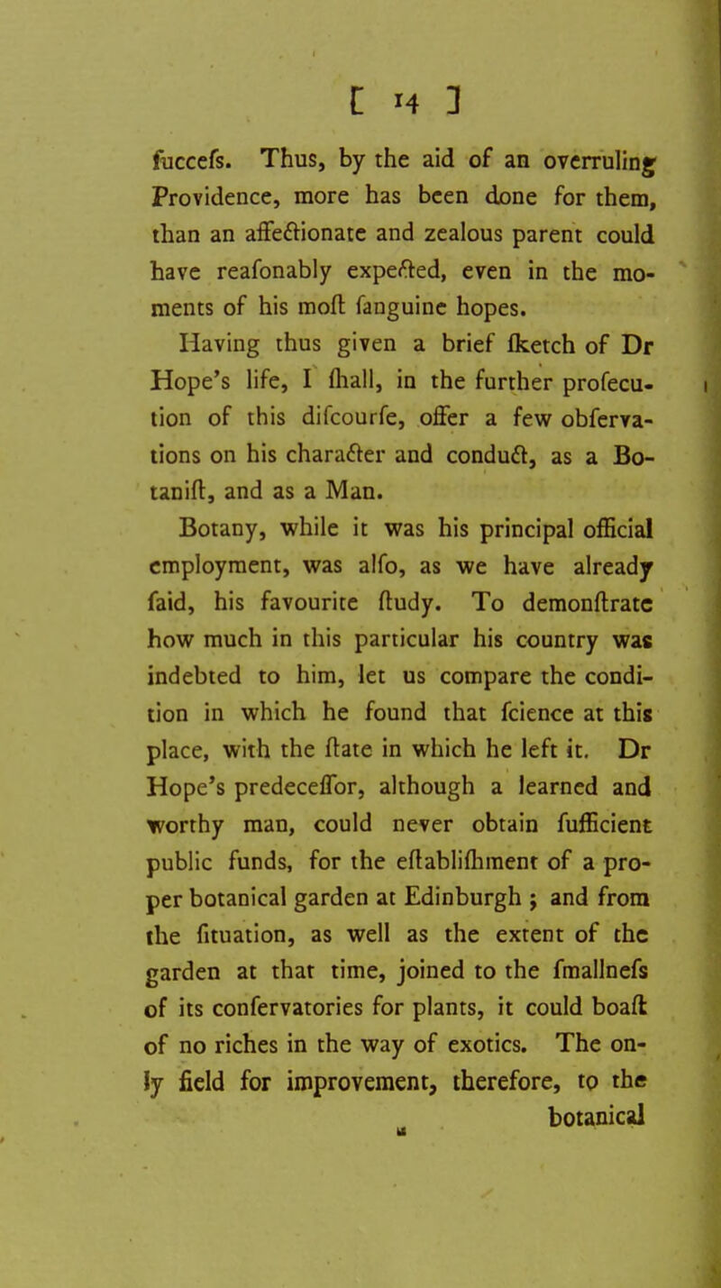 fuccefs. Thus, by the aid of an overruling Providence, more has been done for them, than an affectionate and zealous parent could have reafonably expefted, even in the mo- ments of his mod fanguine hopes. Having thus given a brief fketch of Dr Hope's life, I fliall, in the further profecu- tion of this difcourfe, offer a few obferva- tions on his character and conduct, as a Bo- tan ift, and as a Man. Botany, while it was his principal official employment, was alfo, as we have already faid, his favourite ftudy. To demonftratc how much in this particular his country was indebted to him, let us compare the condi- tion in which he found that fcience at this place, with the ftate in which he left it. Dr Hope's predeceffor, although a learned and worthy man, could never obtain fufficient public funds, for the eftablimment of a pro- per botanical garden at Edinburgh ; and from the fituation, as well as the extent of the garden at that time, joined to the fmallnefs of its confervatories for plants, it could boaft of no riches in the way of exotics. The on- ly field for improvement, therefore, to the botanical