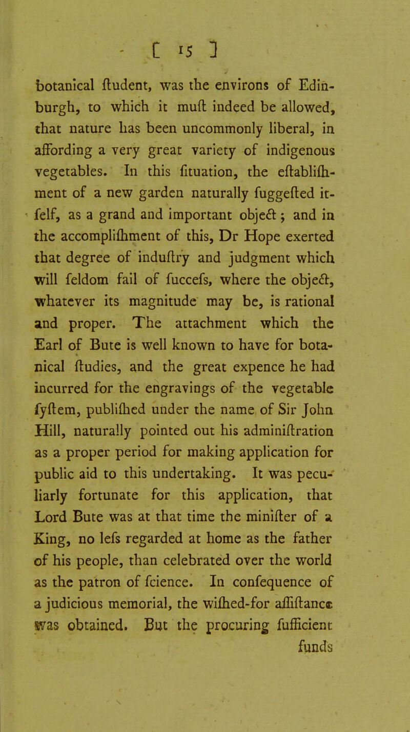 - 1 is ] botanical fludent, was the environs of Edin- burgh, to which it muft indeed be allowed, that nature has been uncommonly liberal, in affording a very great variety of indigenous vegetables. In this fituation, the eftablifti- ment of a new garden naturally fuggefted it- felf, as a grand and important object; and in the accomplilhment of this, Dr Hope exerted that degree of induftry and judgment which will feldom fail of fuccefs, where the objeft, whatever its magnitude may be, is rational and proper. The attachment which the Earl of Bute is well known to have for bota- nical ftudies, and the great expence he had incurred for the engravings of the vegetable fyftem, publiflaed under the name of Sir John Hill, naturally pointed out his adminiftration as a proper period for making application for public aid to this undertaking. It was pecu- liarly fortunate for this application, that Lord Bute was at that time the minifter of a King, no lefs regarded at home as the father of his people, than celebrated over the world as the patron of fcience. In confequence of a judicious memorial, the wifhed-for afliftancc was obtained. But the procuring fufficient funds