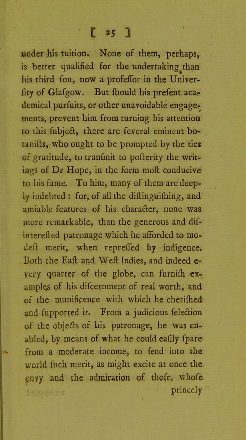 t «s 1 under his tuition. None of them, perhaps, is better qualified for the undertakingj:han his third fon, now a profeflbr in the Univer- fity of Glafgow. But fliould his prefent acar demical purfuits, or other unavoidable engage- ments, prevent him from turning his attention to this fubjeft, there are fe.veral eminent bo- tanifts, who ought to be prompted by the ties of gratitude, to tranfmit to pofterity the writ- ings of Dr Hope, in the form moll conducive to his fame. To him, many of them are deep- ly indebted : for, of all the diftinguiflaing, and amiable features of his character, none was more remarkable, than the generous and dif- interefted patronage which he afforded to mo- deft merit, when reprefled by indigence. Both the Eaft and Weft Indies, and indeed e- yery quarter of the globe, can furnifh ex- amples of his difcernment of real worth, and of the munificence with which he cheriftied and fupported it. From a judicious fele&ion of the objedls of his patronage, he was en- abled, by means of what he could eafily fpare from a moderate income, to fend into the world fuch merit, as might excite at once the gnyy and the admiration of thofe, whofc princely