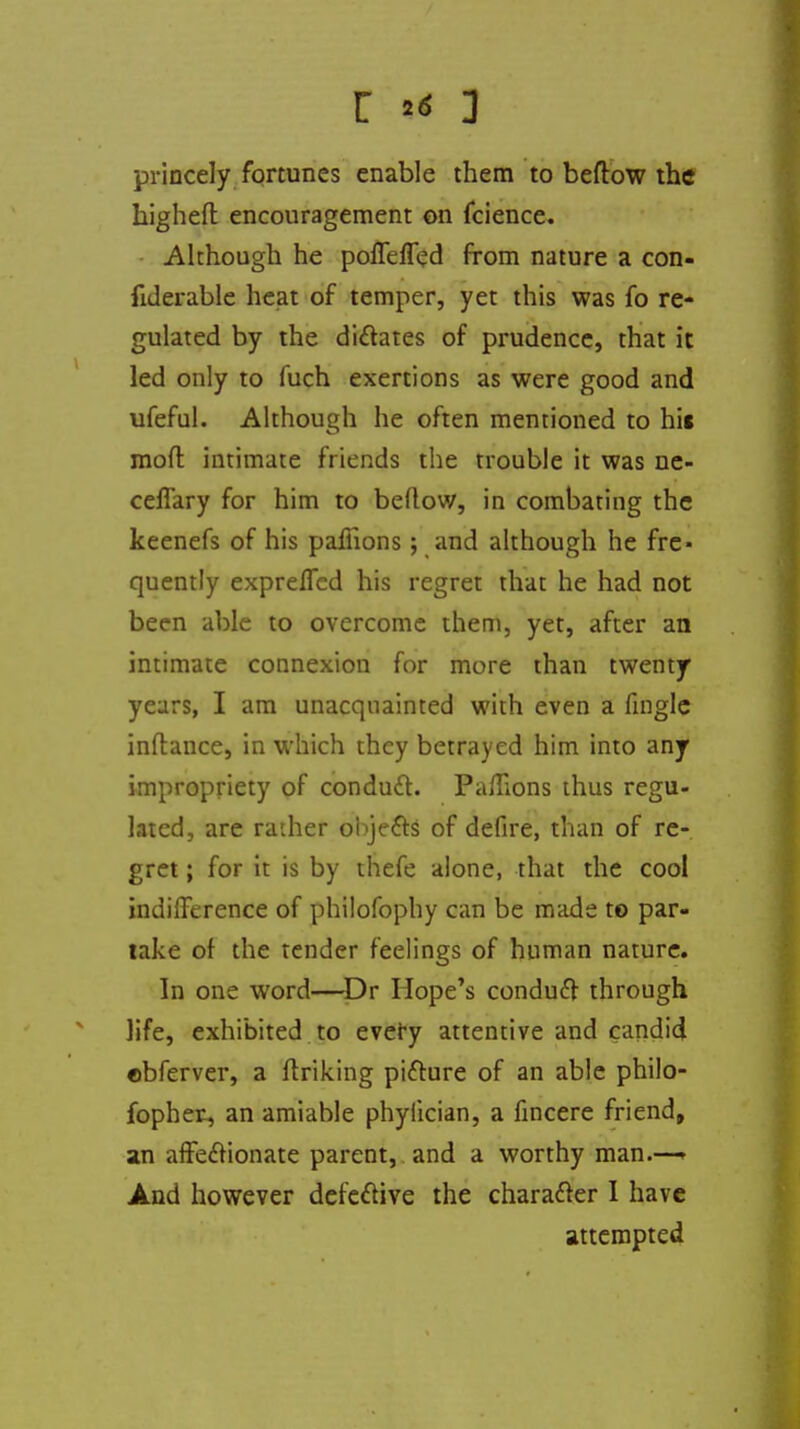 princely fortunes enable them to beftow the highefl encouragement on fcience. -Although he poffeffed from nature a con- fulerable heat of temper, yet this was fo re- gulated by the dictates of prudence, that it led only to fuch exertions as were good and ufeful. Although he often mentioned to his mod intimate friends the trouble it was ne- ceffary for him to bellow, in combating the keenefs of his pafiions; and although he fre« quently expreffed his regret that he had not been able to overcome them, yet, after an intimate connexion for more than twenty years, I am unacquainted with even a fingle inftance, in which they betrayed him into any impropriety of conduit. Pa/lions thus regu- lated, are rather objects of defire, than of re- gret ; for it is by thefe alone, that the cool indifference of philofophy can be made to par- take of the tender feelings of human nature. In one word—Dr Hope's conduit through life, exhibited to every attentive and candid ©bferver, a ftriking picture of an able philo- fopher, an amiable phyfician, a fincere friend, an affectionate parent, and a worthy man.—> And however defective the character I have attempted