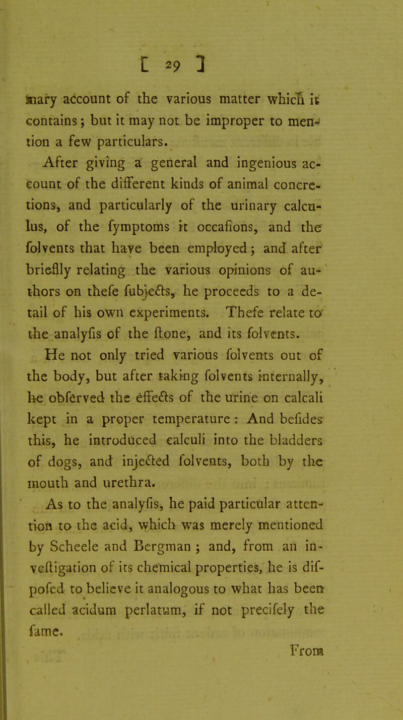 inary account of the various matter which it contains; but it may not be improper to men- tion a few particulars. After giving a general and ingenious ac- count of the different kinds of animal concre- tions, and particularly of the urinary calcu- lus, of the fymptoms it occafions, and the folvents that have been employed; and after brieflly relating the various opinions of au- thors on thefe fubje&s, he proceeds to a de- tail of his own experiments. Thefe relate to' the analyfis of the ftone, and its folvents. He not only tried various folvents out of the body, but after taking folvents internally, he obferved the effects of the urine on calcali kept in a proper temperature : And befides this, he introduced calculi into the bladders of dogs, and inje&ed folvents, both by the mouth and urethra. As to the analyfis, he paid particular atten- tion to the acid, which was merely mentioned by Scheele and Bergman ; and, from an in- veftigation of its chemical properties, he is dif- pofed to believe it analogous to what has been called acidum perlatum, if not precifely the fame. From