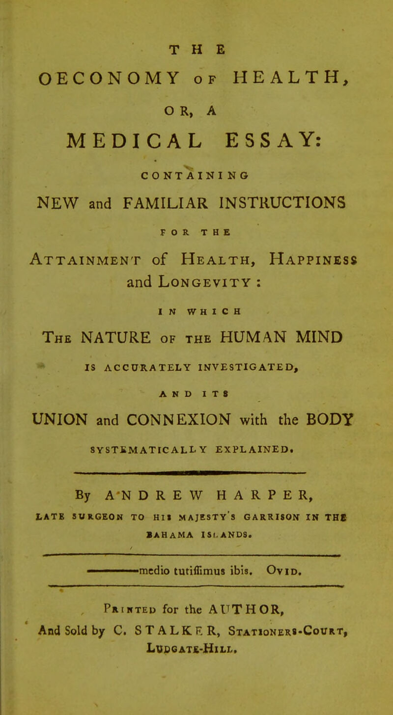 OECONOMY OF HEALTH, O R, A MEDICAL ESSAY: CONTAINING NEW and FAMILIAR INSTRUCTIONS FOR THE Attainment of Health, Happiness and Longevity : IN WHICH The nature of the HUMAN MIND IS ACCURATELY INVESTIGATED, AND ITS UNION and CONNEXION with the BODY SYSTEMATICALLY EXPLAINEDt By ANDREW HARPER, LATB SURGEON TO HI» MAJESTY's GARRISON IN THE BAHAMA ISLANDS. ■medio tutiflimus ibis, Ovid. PatNTEu for the AUTHOR, And Sold by C. STALKRR, Stationer«-Covrt, LVCGATK-HlLL.