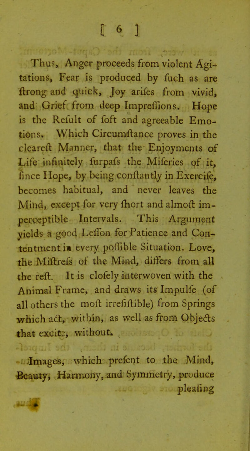 Thus, Anger proceeds from violent AgU tations. Fear is produced by fuch as are ftrong and quick, Joy arifes from vivid, and Grief from deep Impreffions. Hope is the Refult of foft and agreeable Emo- tions* Which Circumftance proves in the cleareft Manner, that the Enjoyments of I^ife; infinitely furpafs the Miferies of it, jfince Hope, by being conftantly in Exercife, becomes habitual, and never leaves the Mind, except for very Ihort and almoft im- perceptible Intervals. This Argument yields a good LdVon for Patience and Con- tentment i» every pofllble Situation. Love, the Miftrefs of the Mind, differs from all the reft. It is clofely interwoven with the Animal Frame, and draws its Impulfe (of all others the moft irrefiftible) from Springs which a6fc, within, as well as from Objeds Hhat excit:;* without. ' ' ' • - - ^;Images, which prefent to the Mind, Beauty, Harinony, and Symmetry, produce plealing