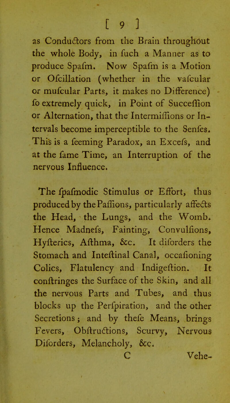 as Condudlors from the Brain throughout the whole Body, in fuch a Manner as to produce Spafm. Now Spafm is a Motion or Ofcillation (whether in the vafcular Of mufcular Parts, it makes no Difference) fo extremely quick, in Point of Succeflion or Alternation, that the Intermiffions or In- tervals become imperceptible to the Senfes. This is a feeming Paradox, an Excefs, and at the fame Time, an Interruption of the nervous Influence. The fpafmodic Stimulus or Effort, thus produced by thePailions, particularly affedls the Head, the Lungs, and the Womb. Hence Madnefs, Fainting, Convulfions, Hyflerics, Aflhma, &c. It diforders the Stomach and Inteitinal Canal, occafioning Colics, Flatulency and Indigeflion. It conftringes the Surface of the Skin, and all the nervous Parts and Tubes, and thus blocks up the Perfpiration, and the other Secretions; and by thefe Means, brings Fevers, Obflrudlions, Scurvy, Nervous Diforders, Melancholy, &c. C Vehe-