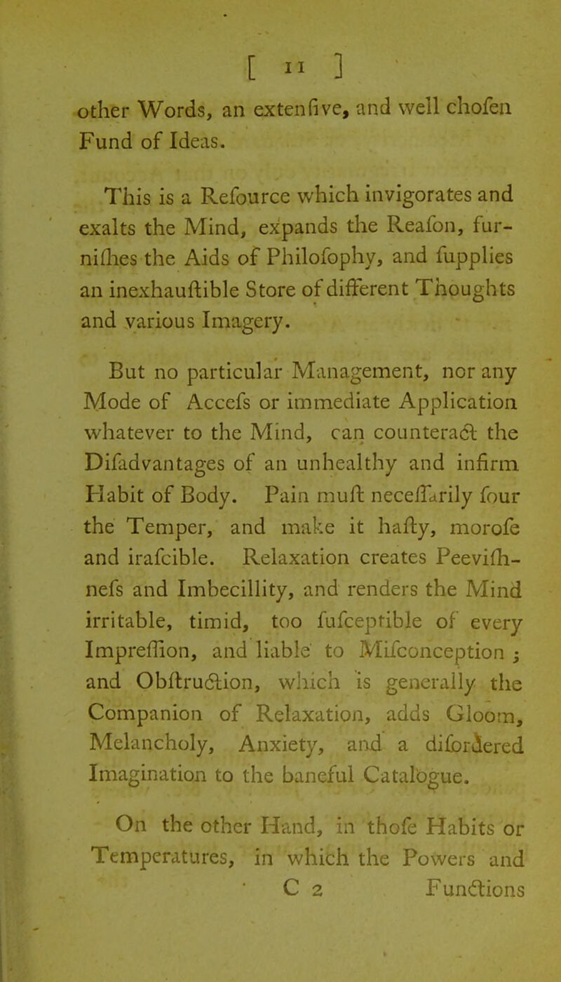 [  ] other Words, an extenfive, and well chofen Fund of Ideas. This is a Refource which invigorates and exalts the Mind, expands the Reafon, fur- niflies the Aids of Philofophy, and fupplies an inexhauftible Store of different Thoughts and various Imagery. But no particular Management, nor any Mode of Accefs or immediate Application whatever to the Mind, can counteradl the Difadvantages of an unhealthy and infirm Habit of Body. Pain muft necelTdrily four the Temper, and make it hafly, morofe and irafcible. Relaxation creates PeeviOi- nefs and Imbecillity, and renders the Mind irritable, timid, too fufcepfible of every Imprefhon, and liable to Mifconception j and Obftrudlion, which is generally the Companion of Relaxation, adds Gloom, Melancholy, Anxiety, and a difbriered Imagination to the baneful Catalbgue. On the other Hand, in thofe Habits or Temperatures, in which the Powers and C 2 Fundions