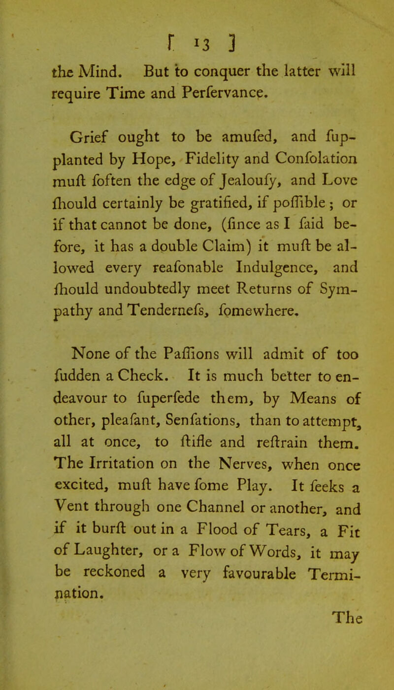 the Mind. But to conquer the latter will require Time and Perfervance. Grief ought to be amufed, and fup- planted by Hope, Fidelity and Confolation muft foften the edge of Jealoufy, and Love fhould certainly be gratified, if poflible ; or if that cannot be done, (fince as I faid be- fore, it has a double Claim) it muft be al- lowed every reafonable Indulgence, and fhould undoubtedly meet Returns of Sym- pathy and Tendernefs, fomewhere. None of the Paflions will admit of too fudden a Check. It is much better to en- deavour to fuperfede them, by Means of other, pleafant, Senfations, than to attempt, all at once, to ftifle and reftrain them. The Irritation on the Nerves, when once excited, muft have fome Play. It feeks a Vent through one Channel or another, and if it burft out in a Flood of Tears, a Fit of Laughter, or a Flow of Words, it may be reckoned a very favourable Termi- nation.