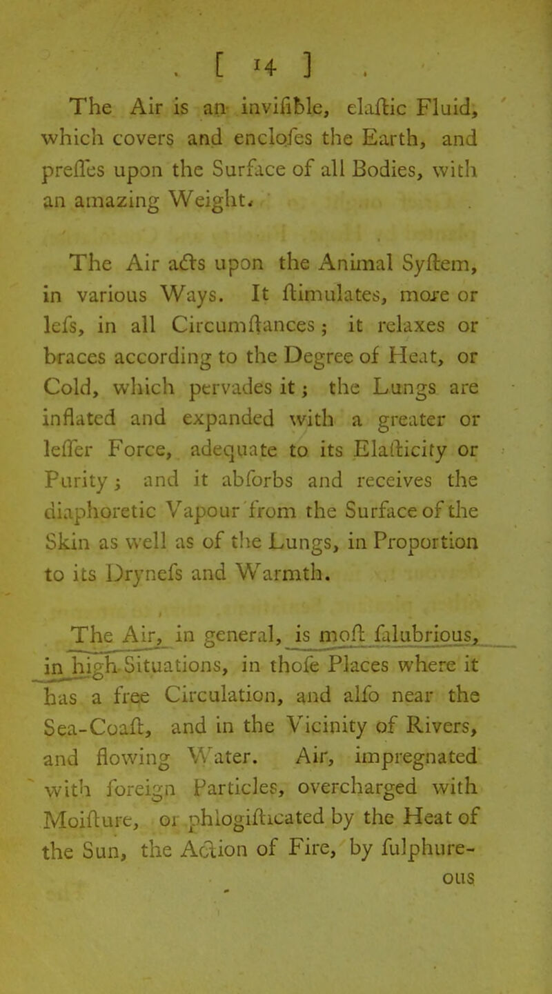 , [ H ] . The Air is an- inviiible, elaftic Fluid, which covers and enclofes the Earth, and preiles upon the Surface of all Bodies, with an amazing Weights The Air adls upon the Animal Syftem, in various Ways. It flimulates, mare or lefs, in all Circumftances; it relaxes or braces according to the Degree of Heat, or Cold, which pervades it i the Lungs are inflated and expanded with a greater or lefTer Force, adequate to its Elafticity or Purity i and it abforbs and receives the diaphoretic Vapour from the Surface of the Skin as well as of tlie Lungs, in Proportion to its Drynefs and Warmth. The Air, in general, ismoflfalub^^^^ in high-Situations, in thofe Places where it has a free Circulation, and alfo near the Sea-Coafl, and in the Vicinity of Rivers, and flowing Water. Air, impregnated with foreign Particles, overcharged with Moiflure, or phiogifticated by the Heat of the Sun, the Action of Fire, by fulphure- OLIS