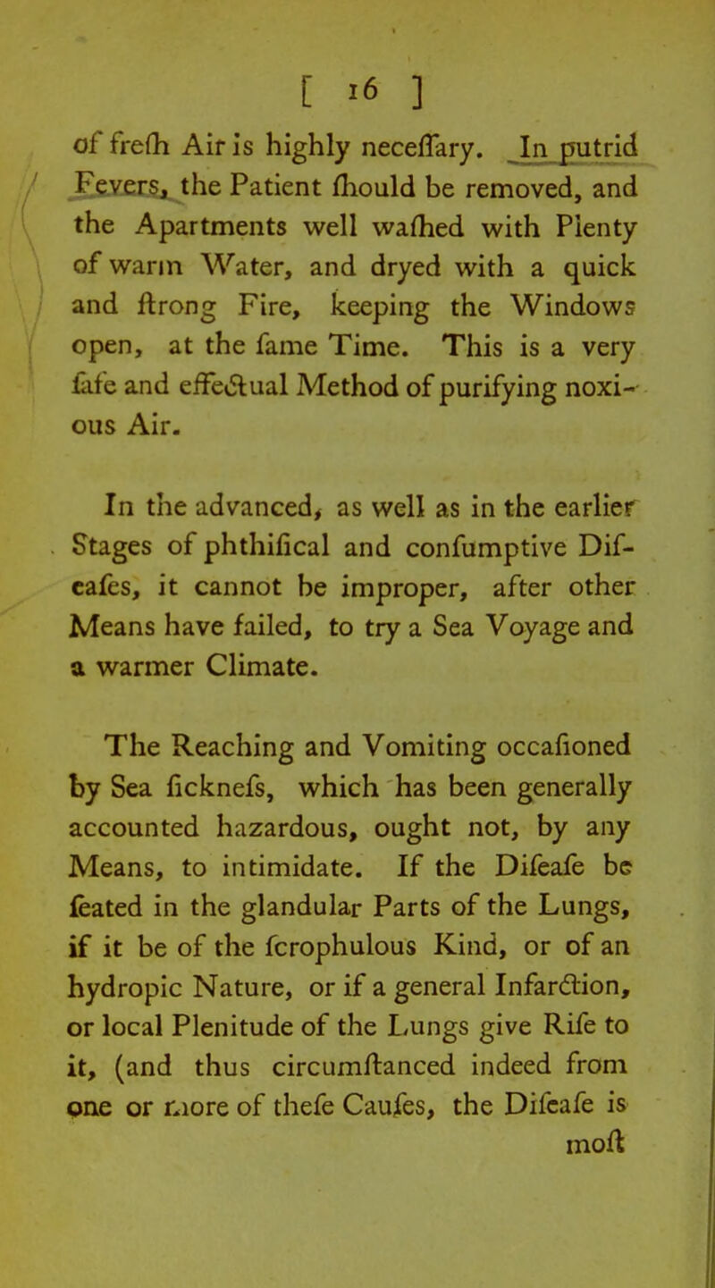 of frefh Air is highly neceffary. Injmtrid Fevers, the Patient fliould be removed, and the Apartments well waftied with Plenty of warm Water, and dryed with a quick and ftrong Fire, keeping the Windows open, at the fame Time. This is a very fafe and efFciSlual Method of purifying noxi- ous Air. In the advanced^ as well as in the earlier Stages of phthifical and confumptive Dif- cafes, it cannot be improper, after other Means have failed, to try a Sea Voyage and a warmer Climate. The Reaching and Vomiting occafioned by Sea ficknefs, which has been generally accounted hazardous, ought not, by any Means, to intimidate. If the Difeaie be feated in the glandular Parts of the Lungs, if it be of the fcrophulous Kind, or of an hydropic Nature, or if a general Infardtion, or local Plenitude of the Lungs give Rife to it, (and thus circumftanced indeed from one or more of thefe Caufes, the Difcafe is mofl