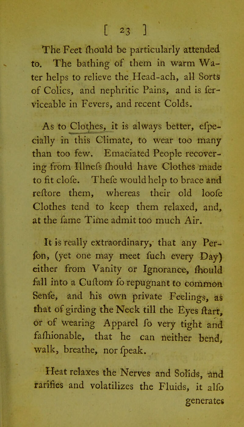 The Feet fliould be particularly attended to. The bathing of them in warm Wa- ter helps to relieve the Head-ach, all Sorts of Colics, and nephritic Pains, and is fer- viceable in Fevers, and recent Colds. As to Clothes, it is always better, efpe- daily in this Climate, to wear too many than too few. Emaciated People recover- ing from Illncfs fliould have Clothes made to fit clofe. Thefe would help to brace and reftorc them, whereas their old loofe Clothes tend to keep them relaxed, and, at the fame Tifne admit too much Air. It is really extraordinary, that any Per- (bn, (yet one may meet fuch every Day) dther from Vanity or Ignorance^ fhould fall into a Cuftom- fo repugnant to common Senfe, and his own private Feelings, as that of girding the Neck till the Eyes ftart, or of wearing Apparel fo very tight and fa/hionable, that he can neither bend, walk, breathe, norfpeak. , Heat relaxes the Nerves and Solids, -^nd rarifies and volatilizes the Fluids, it alfo generates