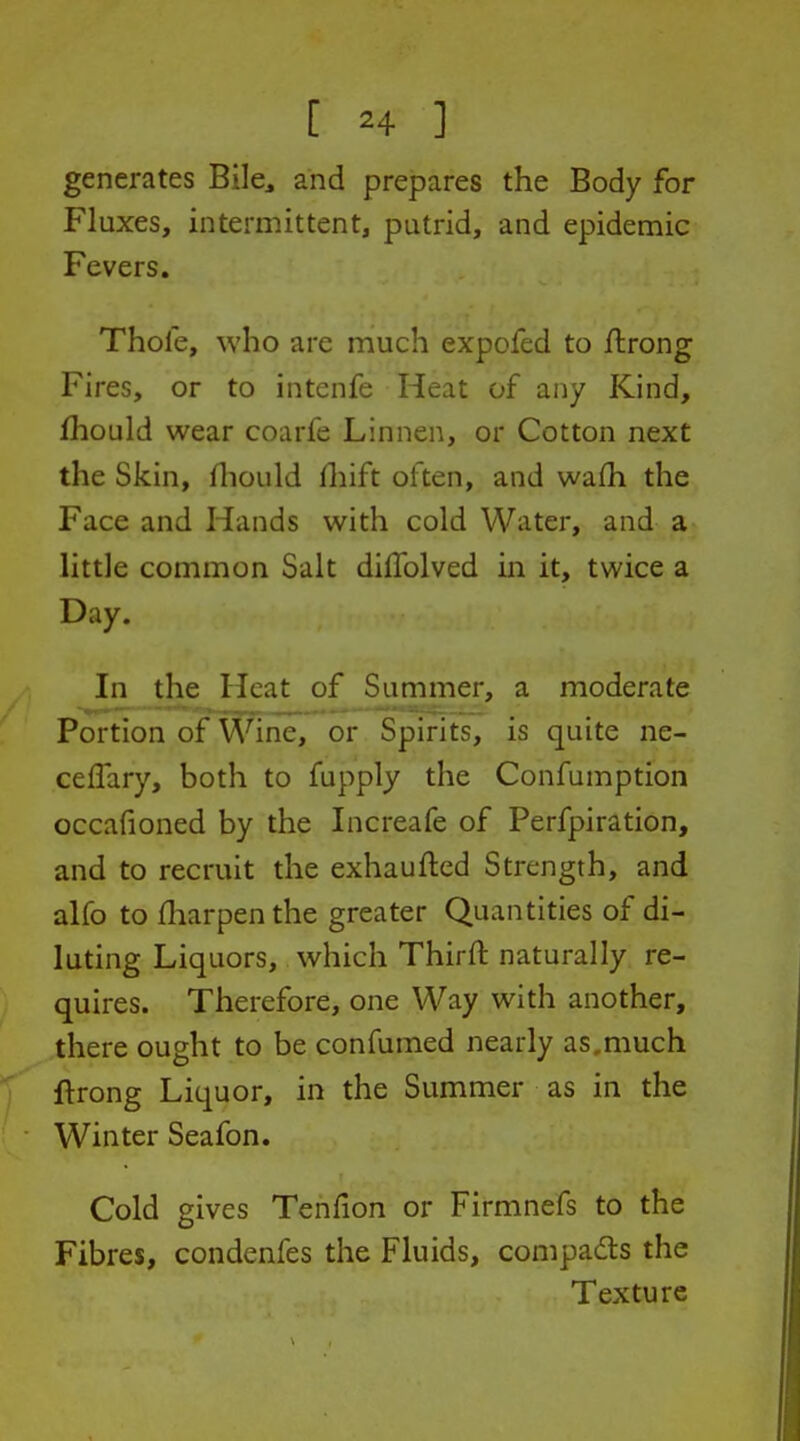 generates Bile^ and prepares the Body for Fluxes, intermittent, putrid, and epidemic Fevers. Thole, who are much expofed to flrong Fires, or to intenfe Heat of any Kind, Ihould wear coarfe Linnen, or Cotton next the Skin, fliould fliift often, and wafh the Face and Hands with cold Water, and a little common Salt dilTolved in it, twice a Day. In the Heat of Summer, a moderate Portion of Wine, or Spirits, is quite ne- cefTary, both to fupply the Confumption occafioned by the Increafe of Perfpiration, and to recruit the exhaufted Strength, and alfo to fliarpenthe greater Quantities of di- luting Liquors, which Thirft naturally re- quires. Therefore, one Way with another, there ought to be con fumed nearly as, much ftrong Liquor, in the Summer as in the Winter Seafon. Cold gives Tenfion or Firmnefs to the Fibres, condenfes the Fluids, compacts the Texture