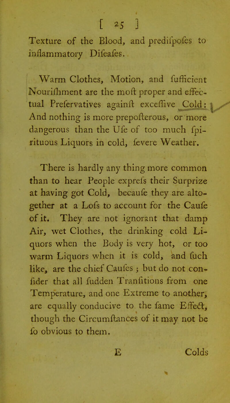 Texture of the Blood, and prediipofes to inflammatory Difeafes., Warm Clothes, Motion, and fufficicnt Nourifliment are the moft proper and effec- tual Prefervatives again 11: exceflive jColdj And nothing is more prepofterous, or more dangerous than the Ufe of too much fpi- rituous Liquors in cold, fevere Weather. There is hardly any thing more common than to hear People exprefs their Surprize at having got Cold, becaufe they are alto- gether at a Lofs to account for the Caufe of it. They are not ignorant that damp Air, wet Clothes, the drinking cold Li- quors when the Body is very hot, or too warm Liquors when it is cold, knd fuch like, are the chief Caufes but do not con- fider that all fudden Tranfitions from one Temperature, and one Extreme to another, are equally conducive to the fame Effect, though the Circumfbmces of it may not be fo obvious to them. E Colds