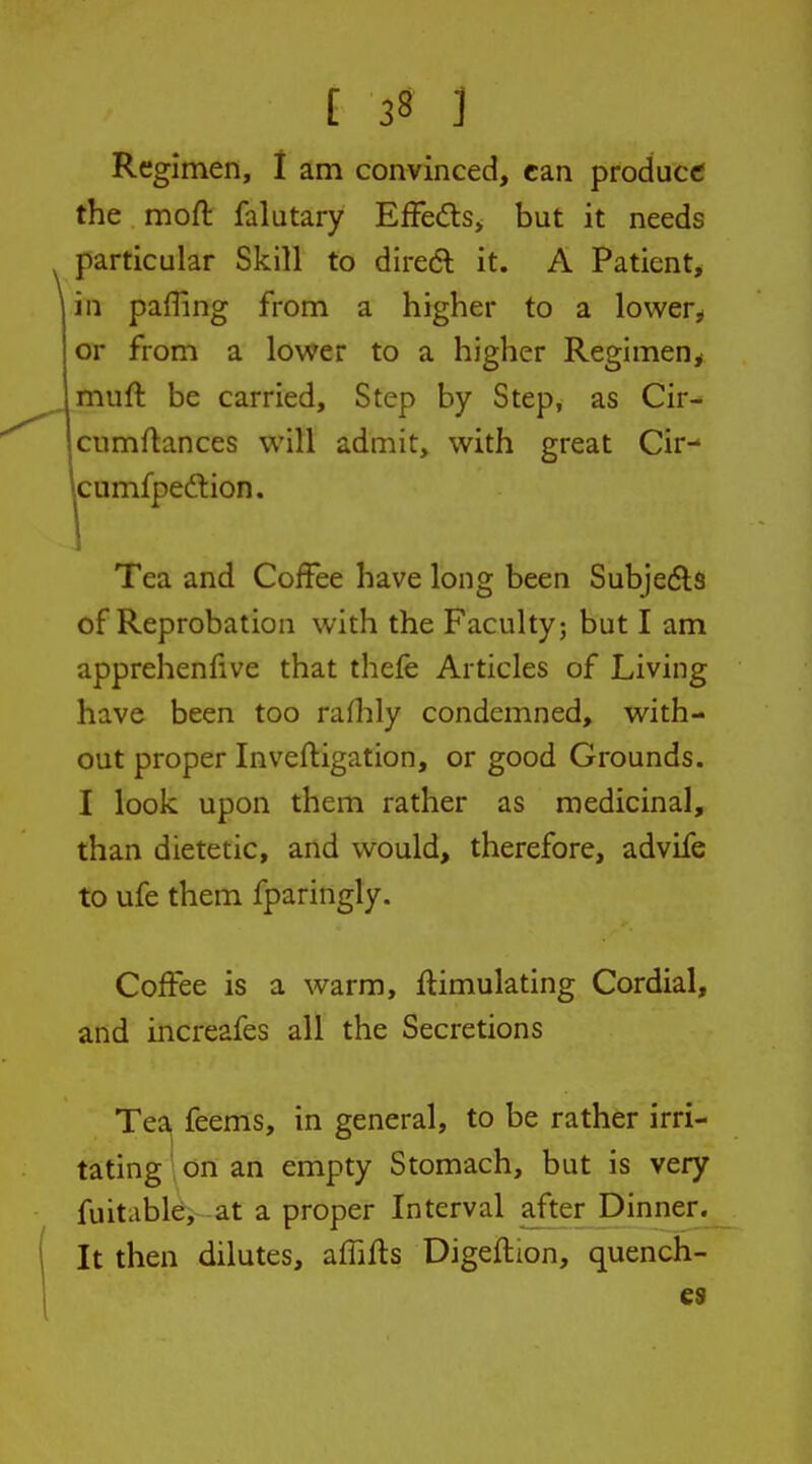 Regimen, I am convinced, can produce the moft falutary EfFeds, but it needs particular Skill to diredl it. A Patient, in paffing from a higher to a lower^* or from a lower to a higher Regimen^ muft be carried. Step by Step, as Cir- cumflances will admit, with great Cir- jcumfpeftion. Tea and Coffee have long been Subje6ls of Reprobation with the Faculty; but I am apprehenlive that thefe Articles of Living have been too rafhly condemned, with- out proper Invefligation, or good Grounds. I look upon them rather as medicinal, than dietetic, and would, therefore, advife to ufe them fparingly. Coffee is a warm, ftimulating Cordial, and increafes all the Secretions Tea feems, in general, to be rather irri- tating ' on an empty Stomach, but is very fuitable, -at a proper Interval after Dinner. It then dilutes, affifts Digeftion, quench- es