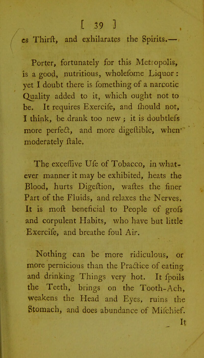 C8 Thirft, and exhilarates the Spirits.— Porter, fortunately for this Metropolis, is a good, nutritious, wholefome Liquor: yet I doubt there is fomething of a narcotic Quality added to it, which ought not to be. It requires Exercife, and fliould not, I think, be drank too new ; it is doubtlefs more perfed, and more digeftible, when' moderately ftale. The exceffive Ufe of Tobacco, in what- ever manner it may be exhibited, heats the Blood, hurts Digeftion, waftes the finer Part of the Fluids, and relaxes the Nerves. It is moft beneficial to People of grofs and corpulent Habits, who have but little Exercife, and breathe foul Air. Nothing can be more ridiculous, or more pernicious than the Pradice of eating and drinking Things very hot. It fpoils the Teeth, brings on the Tooth-Ach, weakens the Head and Eyes, ruins the Stomach, and does abundance of Mifchief. It