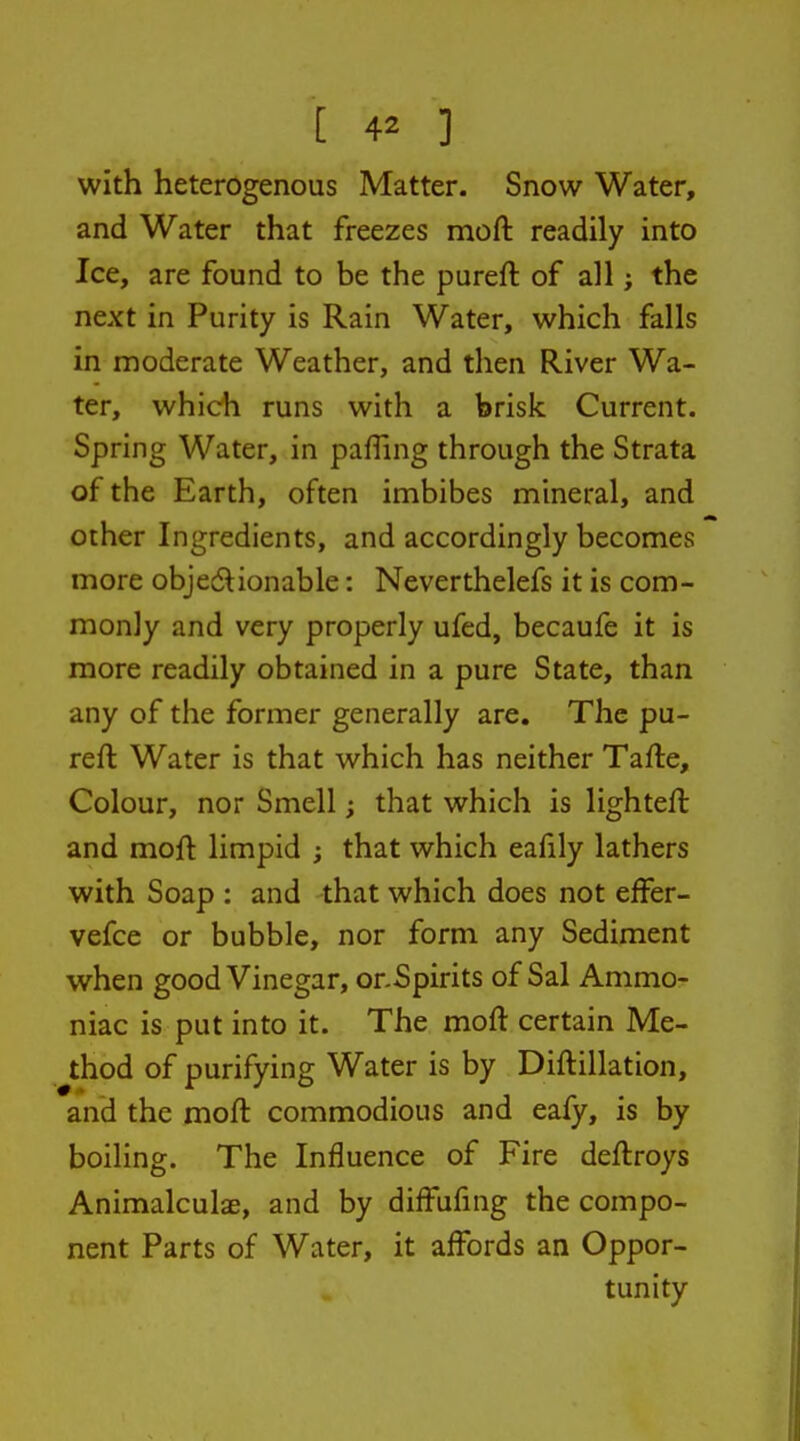 with heterogenous Matter. Snow Water, and Water that freezes moft readily into Ice, are found to be the pureft of all; the next in Purity is Rain Water, which falls in moderate Weather, and then River Wa- ter, which runs with a brisk Current. Spring Water, in pafTing through the Strata of the Earth, often imbibes mineral, and other Ingredients, and accordingly becomes more objedionable: Neverthelefs it is com- monly and very properly ufed, becaufe it is more readily obtained in a pure State, than any of the former generally are. The pu- reft Water is that which has neither Tafte, Colour, nor Smell; that which is lighteft and moft limpid ; that which eafily lathers with Soap : and that which does not effer- vefce or bubble, nor form any Sediment when good Vinegar, or.Spirits of Sal Ammo- niac is put into it. The moft certain Me- thod of purifying Water is by Diftillation, and the moft commodious and eafy, is by boiling. The Influence of Fire deftroys Animalculae, and by diffufing the compo- nent Parts of Water, it affords an Oppor- tunity