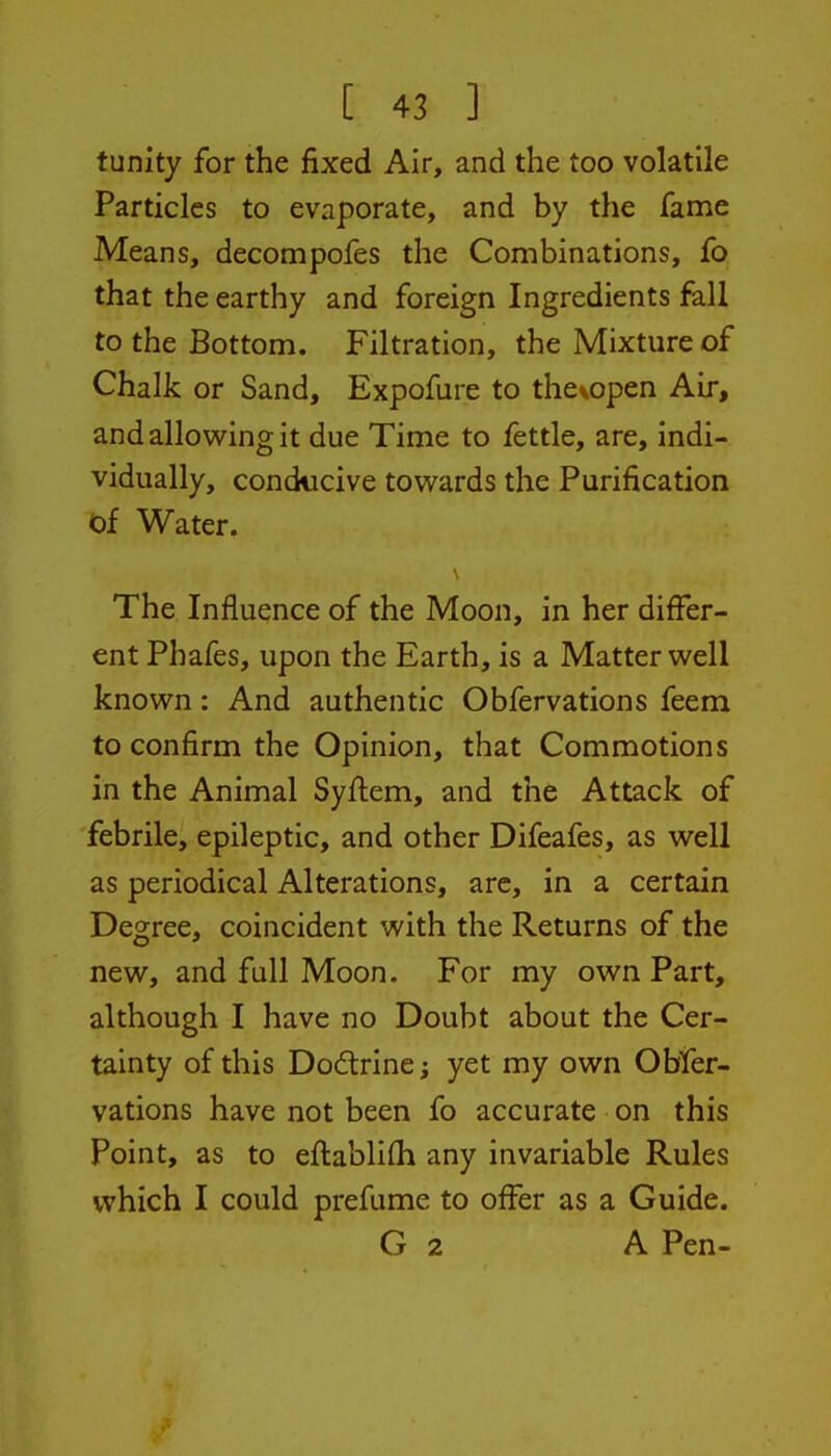 tunity for the fixed Air, and the too volatile Particles to evaporate, and by the fame Means, decompofes the Combinations, fo that the earthy and foreign Ingredients fall to the Bottom. Filtration, the Mixture of Chalk or Sand, Expofure to the^open Air, and allowing it due Time to fettle, are, indi- vidually, conducive towards the Purification of Water. The Influence of the Moon, in her differ- ent Phafes, upon the Earth, is a Matter well known: And authentic Obfervations feem to confirm the Opinion, that Commotions in the Animal Syftem, and the Attack of febrile, epileptic, and other Difeafes, as well as periodical Alterations, arc, in a certain Degree, coincident with the Returns of the new, and full Moon. For my own Part, although I have no Doubt about the Cer- tainty of this Dodtrine; yet my own Obter- I vations have not been fo accurate on this Point, as to eftablifli any invariable Rules which I could prefume to offer as a Guide. G 2 A Pen-