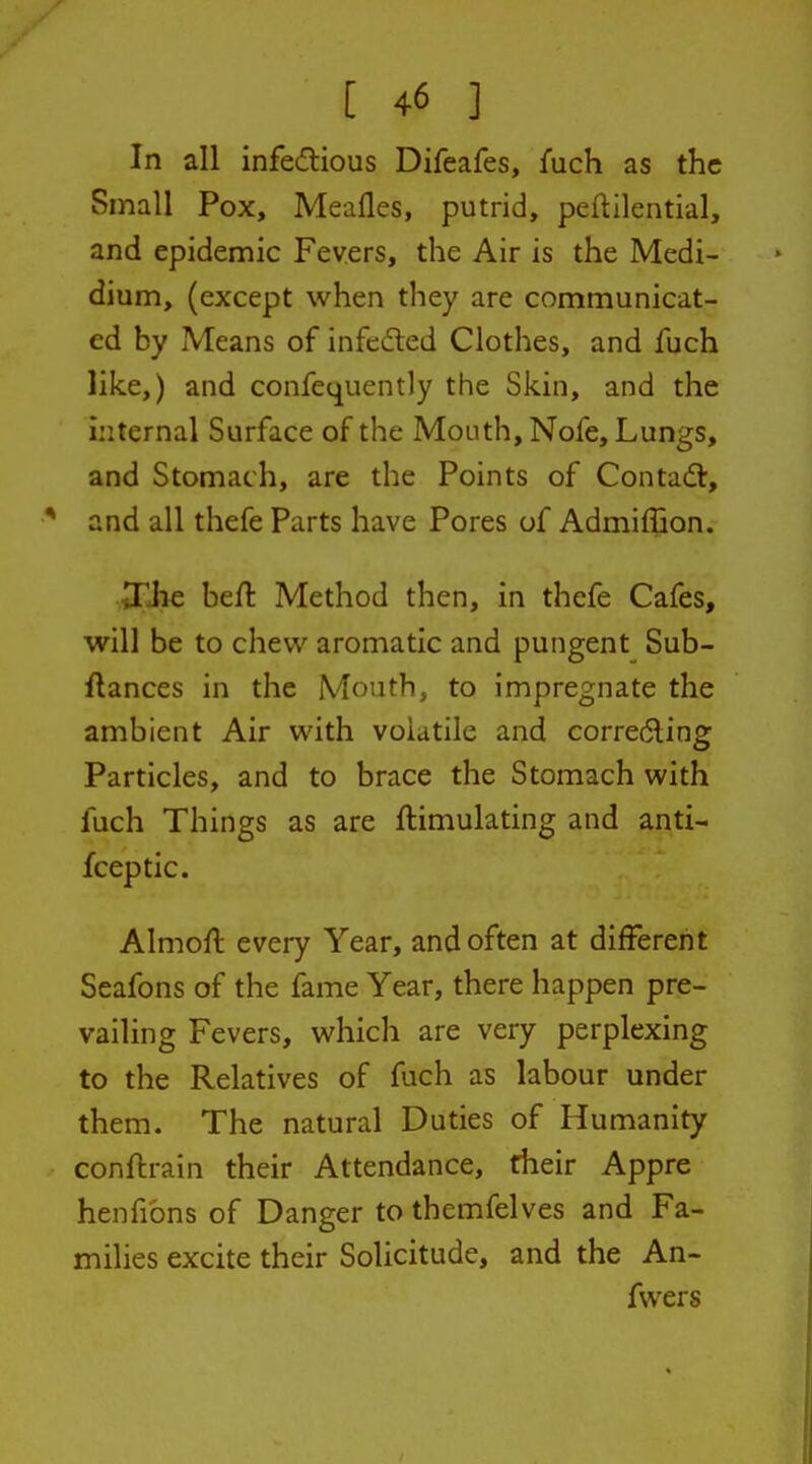 In all infetflious Difeafes, fuch as the Small Pox, Meafles, putrid, peftilential, and epidemic Fevers, the Air is the Medi- dium, (except when they are communicat- ed by Means of infeded Clothes, and fuch like,) and confequently the Skin, and the internal Surface of the Mouth, Nofe, Lungs, and Stomach, are the Points of Contafl, * and all thefe Parts have Pores of Admiffion. Xlie beft Method then, in thefe Cafes, will be to chew aromatic and pungent Sub- ftances in the Mouth, to impregnate the ambient Air with volatile and correding Particles, and to brace the Stomach with fuch Things as are ftimulating and anti- fceptic. Almofl every Year, and often at different Seafons of the fame Year, there happen pre- vailing Fevers, which are very perplexing to the Relatives of fuch as labour under them. The natural Duties of Humanity conftrain their Attendance, their Appre henfibns of Danger to themfelves and Fa- milies excite their Sohcitude, and the An- fwers