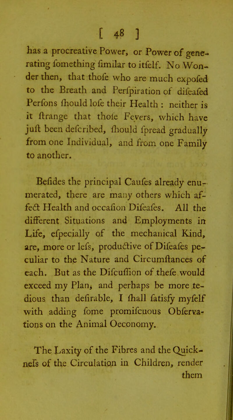 has a procreative Power, or Power of gene- rating fomething fimilar to itfelf. No Won- der then, that thofe who are much expofed to the Breath and Perfpiration of difeafed Perfons ftiould lofe their Health : neither is it ftrange that thole Fevers, which have jufh been defcribed, fliould fpread gradually from one Individual, and from one Family to another. Befides the principal Caufes already enu- merated, there are many others which af- fedl Health and occafion Difeafes. All the different Situations and Employments in Life, efpecially of the mechanical Kind, are, more or lefs, productive of Difeafes pe- culiar to the Nature and Circumftances of each. But as the Difcuflion of thefe would exceed my Planj and perhaps be more te- dious than defirable, I (hall fatisfy myfelf with adding fome promifcuous Obferva- tions on the Animal Oeconomy. The Laxity of the Fibres and the Quick- nefs of the Circulation in Children, render them