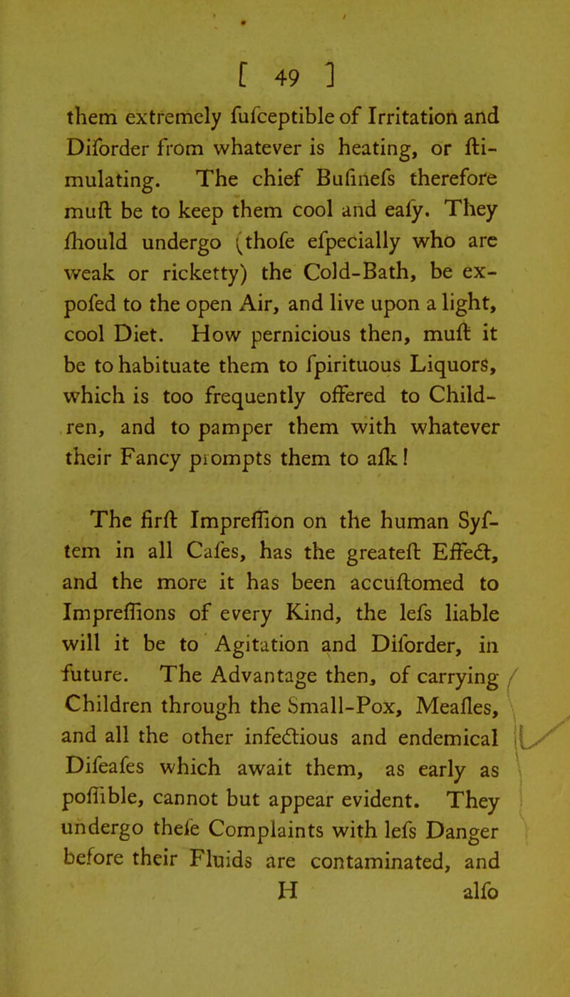 them extremely fufceptible of Irritation and Diforder from whatever is heating, or fti- mulating. The chief Bufinefs therefore muft be to keep them cool and eafy. They fliould undergo '\^thofe efpeCially who arc weak or ricketty) the Cold-Bath, be ex- pofed to the open Air, and live upon a light, cool Diet. How pernicious then, muft it be to habituate them to fpirituous Liquors, which is too frequently offered to Child- ren, and to pamper them with whatever their Fancy prompts them to aik! The firft Impreflion on the human Syf- tem in all Cafes, has the greateft Effect, and the more it has been accuftomed to Impreflions of every Kind, the lefs liable will it be to Agitation and Diforder, in future. The Advantage then, of carrying / Children through the Small-Pox, Meafles, and all the other infedtious and endemical Difeafes which await them, as early as \ poffible, cannot but appear evident. They : undergo thefe Complaints with lefs Danger before their Fluids are contaminated, and H alfo