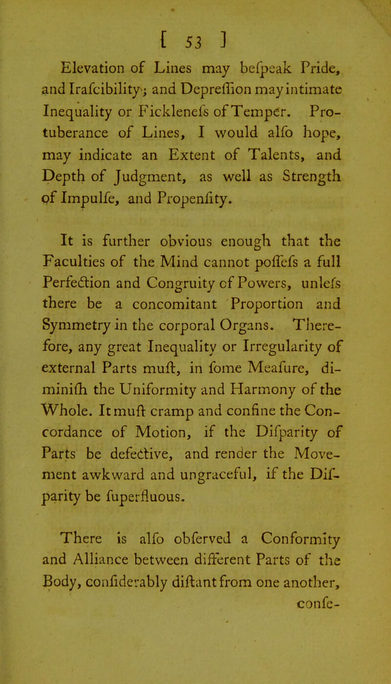 Elevation of Lines may befpsak Pride, and Irafcibility-; and Depreflion may intimate Inequality or Ficklenefs of Temper. Pro- tuberance of Lines, I would alfo hope, may indicate an Extent of Talents, and Depth of Judgment, as well as Strength of Impulfe, and Propenfity. It is further obvious enough that the Faculties of the Mind cannot poffefs a full Perfedlion and Congruity of Powers, unlefs there be a concomitant Proportion and Symmetry in the corporal Organs. There- fore, any great Inequality or Irregularity of external Parts muft, in fome Meafure, di- miniih the Uniformity and Harmony of the Whole. Itmuft cramp and confine the Con- cordance of Motion, if the Difparity of Parts be defective, and render the Move- ment awkward and ungraceful, if the Dif- parity be fuperfluous. There is alfo obferved a Conformity and Alliance between different Parts of the Body, confiderably diftantfrom one another, confe-