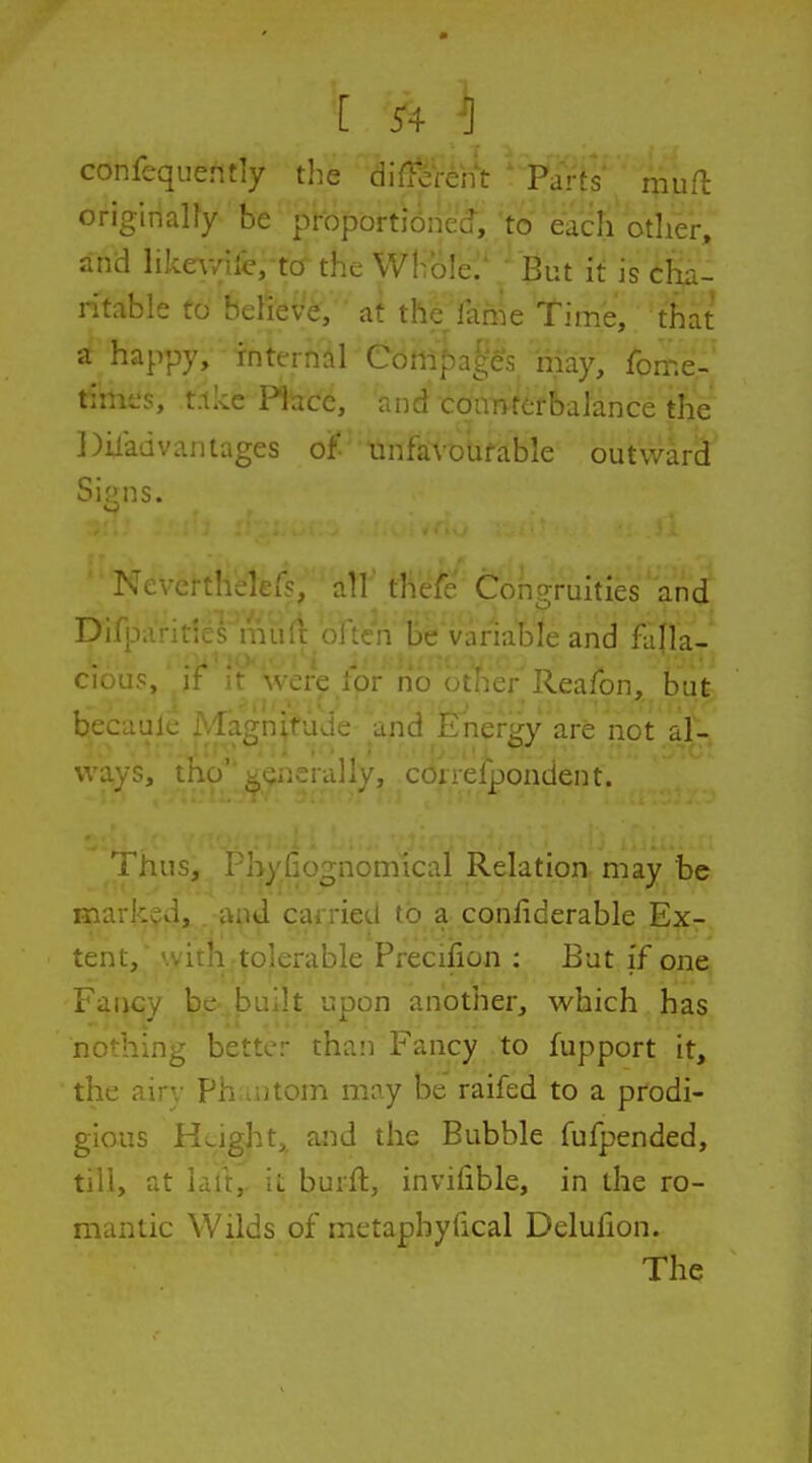 [ ^4 ^ confequently the difl-crent Parts mufh originaUy be proportioned, to each other, and likewile/to^ the Whole.' But it is cha- ritable to believe, ' at the fame Time, that a happy, internal eompn[;c;; may, fbme- times, t.tke Place, and coanterbalance the Diiadvantages of tinfaVDUfable outward Si^ns. o Nevcrthekr?, all' thefe Coho-ruities and Di^I' n Be variable and falla- cious, i J for nt -/Reafon, but becaulc Magn^fude and Energy are not al- ways, tho''generally, correfpondent. Thus, 1-hyfiognomical Relation, may be marked, and carried to a conliderable Ex- tent, with tolerable Preciiion : But if one Fancy be-built upon another, w^hich has nothing better than Fancy to fupport it, the airy Phantom may be raifed to a prodi- gious Height,, and the Bubble fufpended, till, at laft, it burft, invilible, in the ro- mantic Wilds of metaphyfical Delufion. The